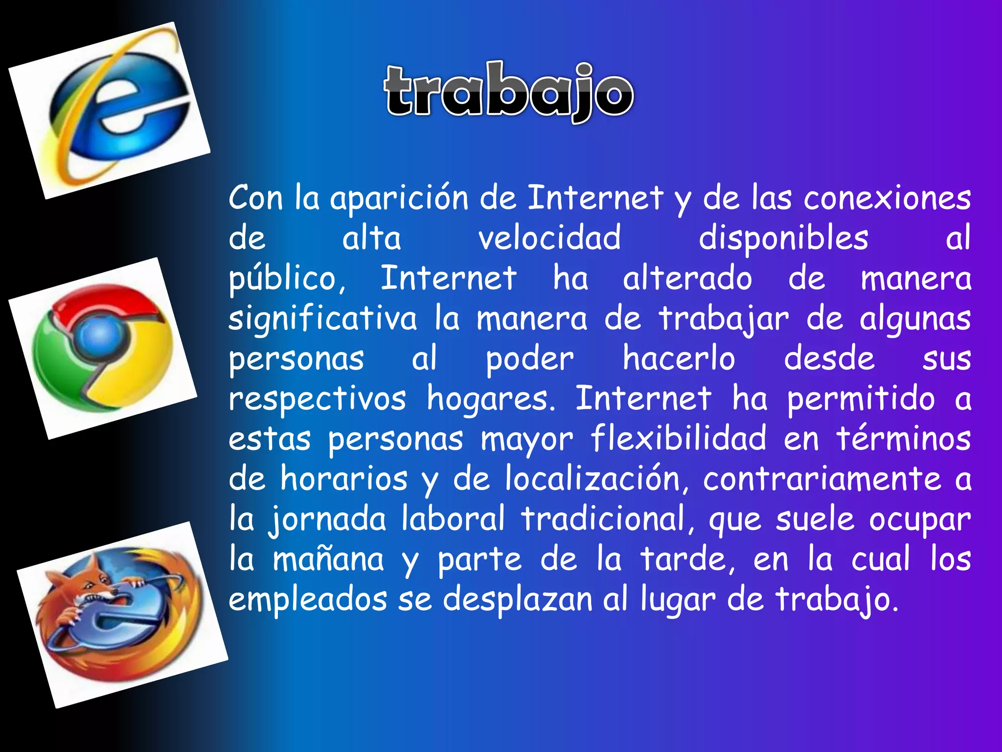 Con la aparición de Internet y de las conexiones
de      alta     velocidad     disponibles    al
público, Internet ha alterado de manera
significativa la manera de trabajar de algunas
personas al poder hacerlo desde sus
respectivos hogares. Internet ha permitido a
estas personas mayor flexibilidad en términos
de horarios y de localización, contrariamente a
la jornada laboral tradicional, que suele ocupar
la mañana y parte de la tarde, en la cual los
empleados se desplazan al lugar de trabajo.
 
