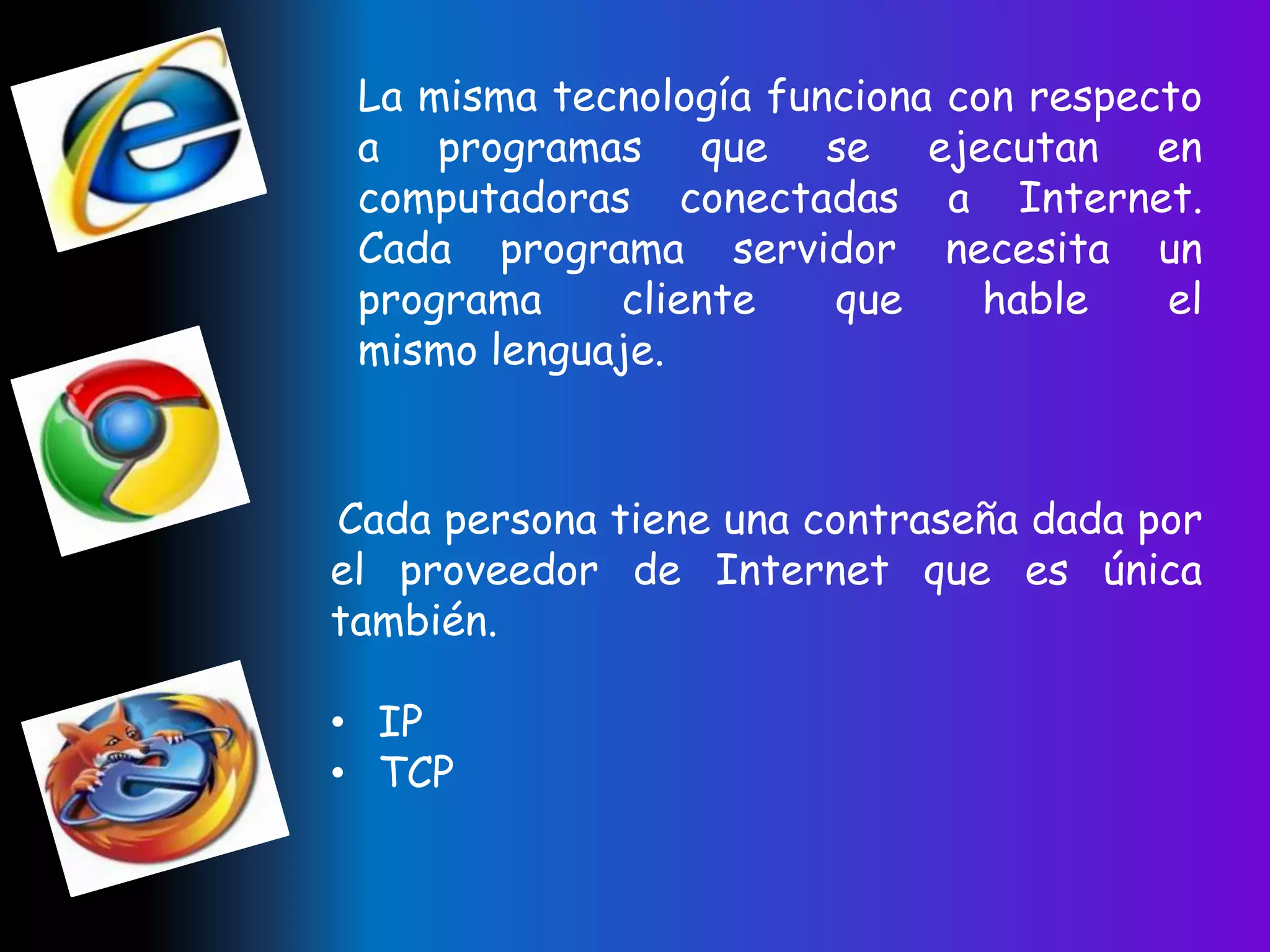La misma tecnología funciona con respecto
 a programas que se ejecutan en
 computadoras conectadas a Internet.
 Cada programa servidor necesita un
 programa    cliente    que     hable   el
 mismo lenguaje.


Cada persona tiene una contraseña dada por
el proveedor de Internet que es única
también.

• IP
• TCP
 