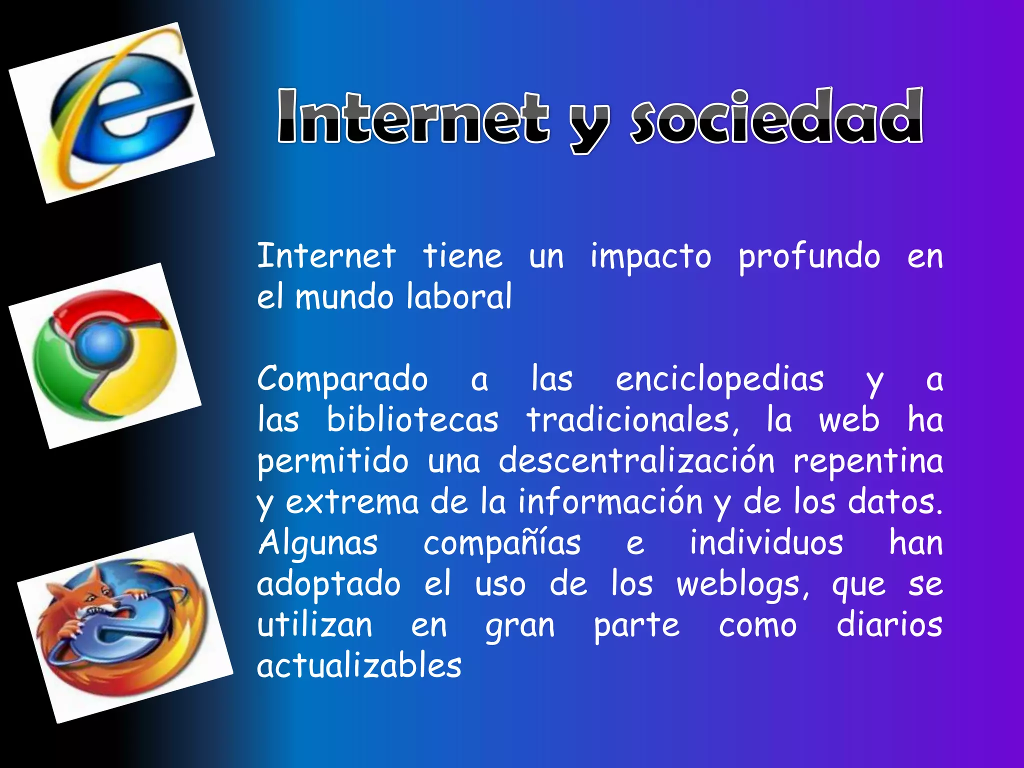 Internet tiene un impacto profundo en
el mundo laboral

Comparado a las enciclopedias y a
las bibliotecas tradicionales, la web ha
permitido una descentralización repentina
y extrema de la información y de los datos.
Algunas compañías e individuos han
adoptado el uso de los weblogs, que se
utilizan en gran parte como diarios
actualizables
 