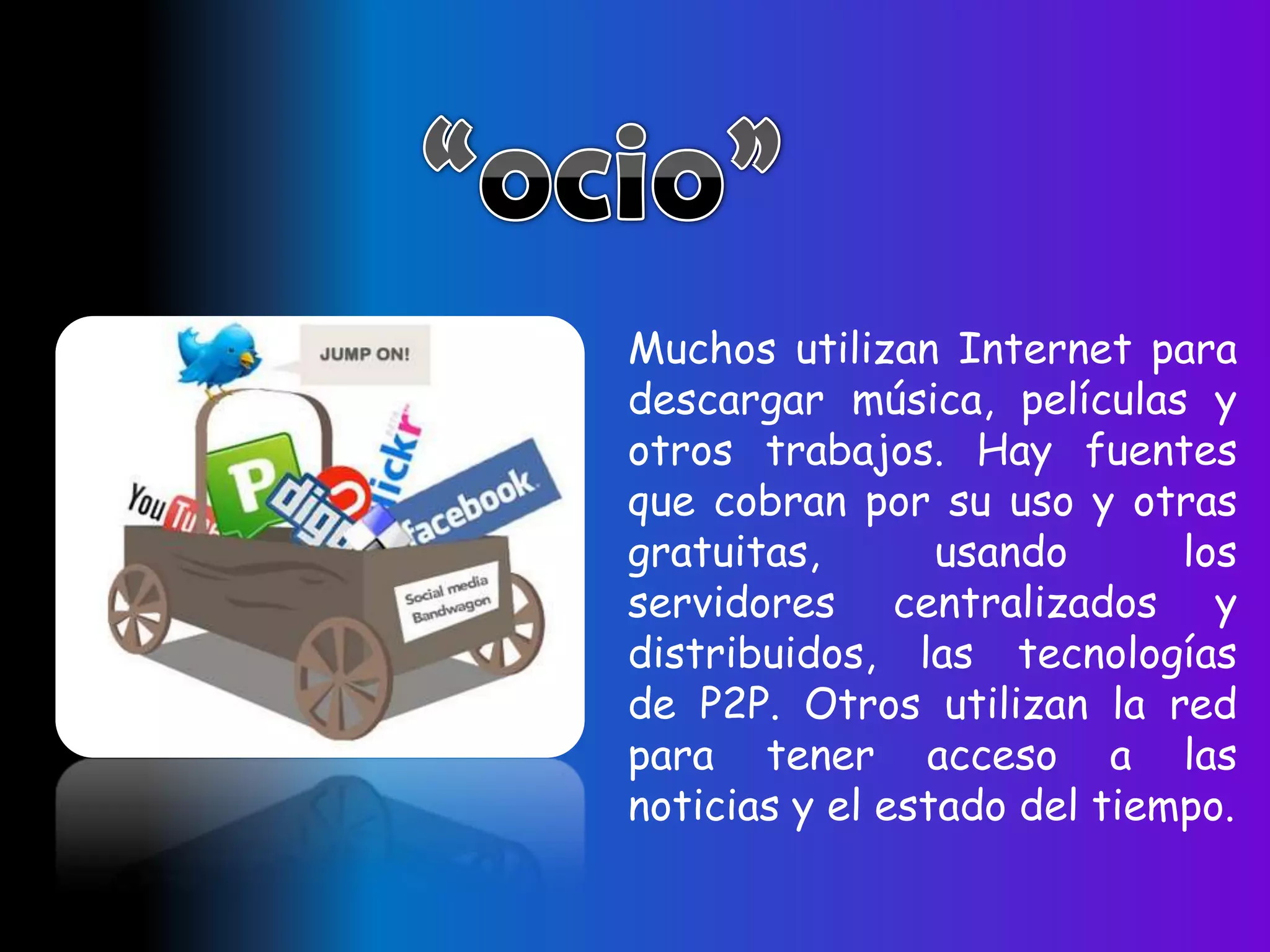 Muchos utilizan Internet para
descargar música, películas y
otros trabajos. Hay fuentes
que cobran por su uso y otras
gratuitas,       usando      los
servidores centralizados y
distribuidos, las tecnologías
de P2P. Otros utilizan la red
para tener acceso a las
noticias y el estado del tiempo.
 
