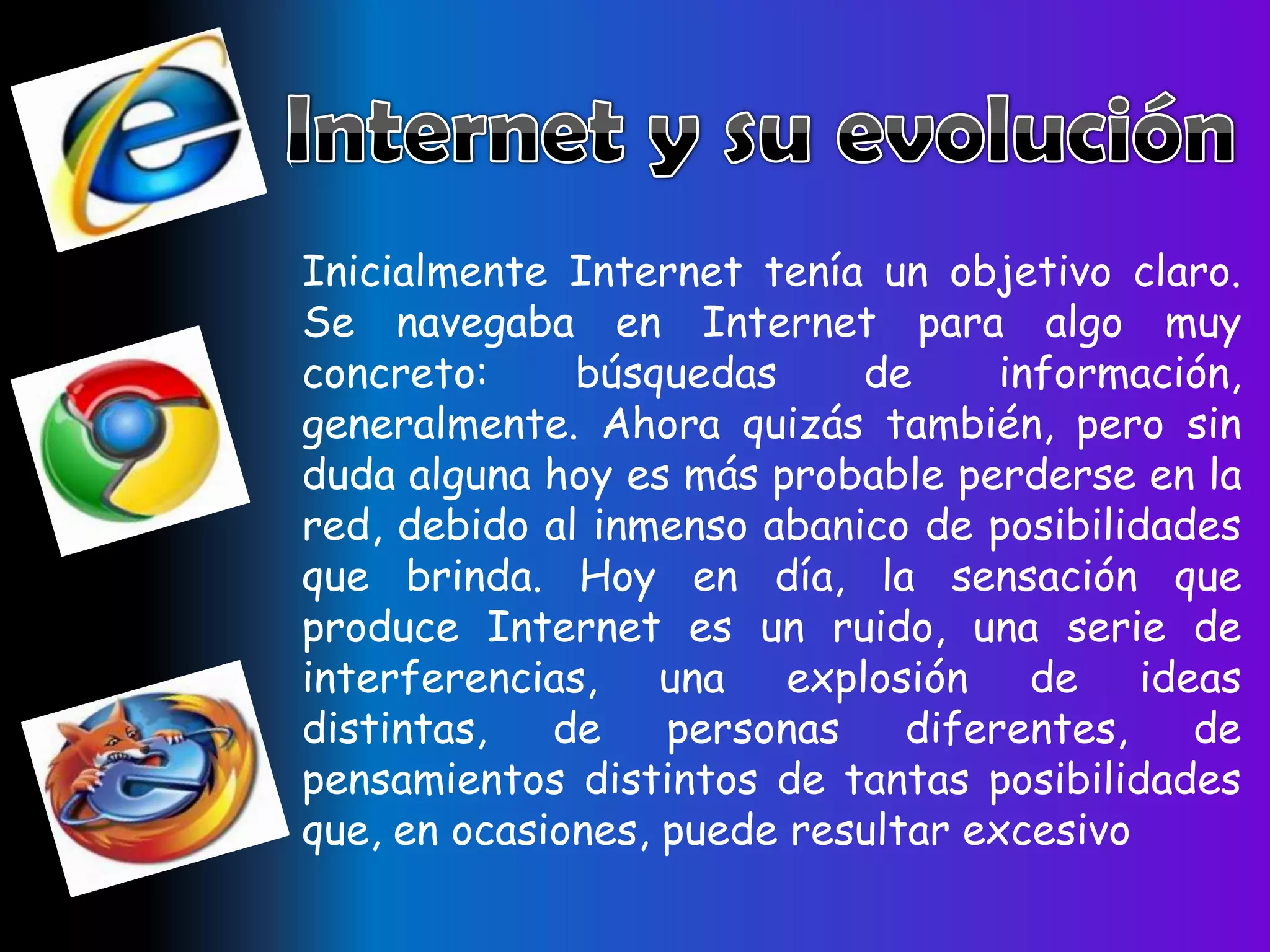 Inicialmente Internet tenía un objetivo claro.
Se navegaba en Internet para algo muy
concreto:     búsquedas     de      información,
generalmente. Ahora quizás también, pero sin
duda alguna hoy es más probable perderse en la
red, debido al inmenso abanico de posibilidades
que brinda. Hoy en día, la sensación que
produce Internet es un ruido, una serie de
interferencias, una explosión de ideas
distintas,   de    personas    diferentes,   de
pensamientos distintos de tantas posibilidades
que, en ocasiones, puede resultar excesivo
 
