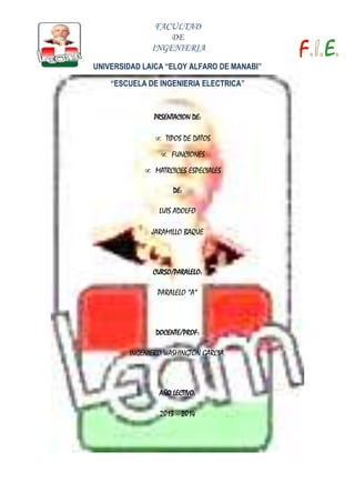 FACULTAD
DE
INGENIERIA
UNIVERSIDAD LAICA “ELOY ALFARO DE MANABI”
“ESCUELA DE INGENIERIA ELECTRICA”

PRSENTACION DE:

TIPOS DE DATOS
FUNCIONES
MATRCICES ESPECIALES
DE:

LUIS ADOLFO
JARAMILLO BAQUE

CURSO/PARALELO:

PARALELO “A”

DOCENTE/PROF:

INGENIERO WASHINGTON GARCIA.

AÑO LECTIVO:

2013 – 2014

 