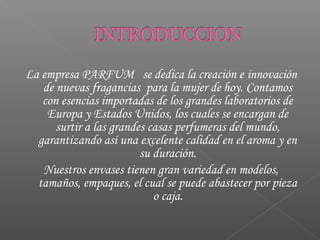 La empresa PARFUM se dedica la creación e innovación
de nuevas fragancias para la mujer de hoy. Contamos
con esencias importadas de los grandes laboratorios de
Europa y Estados Unidos, los cuales se encargan de
surtir a las grandes casas perfumeras del mundo,
garantizando así una excelente calidad en el aroma y en
su duración.
Nuestros envases tienen gran variedad en modelos,
tamaños, empaques, el cual se puede abastecer por pieza
o caja.
 