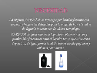 La empresa PARFUM se preocupa por brindar frescura con
aromas y fragancias delicadas para la mujer de hoy, el cual se
ha logrado innovar con la última tecnología.
PARFUM de igual manera a logrado en obtener nuevos y
perdurables fragancias para el hombre tanto ejecutivo como
deportista, de igual forma también hemos creado perfumes y
colonias para niñ@s.
 