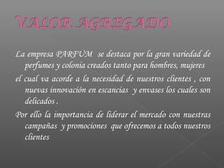 La empresa PARFUM se destaca por la gran variedad de
perfumes y colonia creados tanto para hombres, mujeres
el cual va acorde a la necesidad de nuestros clientes , con
nuevas innovación en escancias y envases los cuales son
delicados .
Por ello la importancia de liderar el mercado con nuestras
campañas y promociones que ofrecemos a todos nuestros
clientes
 