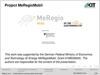 Project MeRegioMobil
This work was supported by the German Federal Ministry of Economics
and Technology (E-Energy MeRegioMobil, Grant 01ME09005). The
authors are responsible for the content of the presentation.
Introduction Communication Architecture Policy Model Evaluation Conclusion References
Wagner et al. – Linked Data for a privacy-aware Smart Grid INFORMATIK 2010 2/30
 