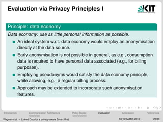 Evaluation via Privacy Principles I
Principle: data economy
Data economy: use as little personal information as possible.
An ideal system w.r.t. data economy would employ an anonymisation
directly at the data source.
Early anonymisation is not possible in general, as e.g., consumption
data is required to have personal data associated (e.g., for billing
purposes).
Employing pseudonyms would satisfy the data economy principle,
while allowing, e.g., a regular billing process.
Approach may be extended to incorporate such anonymisation
features.
Introduction Communication Architecture Policy Model Evaluation Conclusion References
Wagner et al. – Linked Data for a privacy-aware Smart Grid INFORMATIK 2010 22/30
 