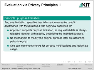 Evaluation via Privacy Principles II
Principle: purpose limitation
Purpose limitation: speciﬁes that information has to be used in
accordance with the purpose it was originally published for.
Approach supports purpose limitation, as requested data is always
released together with a policy describing the intended purpose.
No mechanism to modify the original purpose later on (assuming
policy integrity).
One can implement checks for purpose modiﬁcations and legitimate
usage.
Introduction Communication Architecture Policy Model Evaluation Conclusion References
Wagner et al. – Linked Data for a privacy-aware Smart Grid INFORMATIK 2010 23/30
 