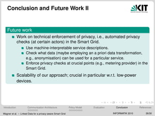 Conclusion and Future Work II
Future work
Work on technical enforcement of privacy, i.e., automated privacy
checks (at certain actors) in the Smart Grid.
Use machine-interpretable service descriptions.
Check what data (maybe employing an a priori data transformation,
e.g., anonymisation) can be used for a particular service.
Enforce privacy checks at crucial points (e.g., metering provider) in the
Smart Grid.
Scalability of our approach; crucial in particular w.r.t. low-power
devices.
Introduction Communication Architecture Policy Model Evaluation Conclusion References
Wagner et al. – Linked Data for a privacy-aware Smart Grid INFORMATIK 2010 26/30
 