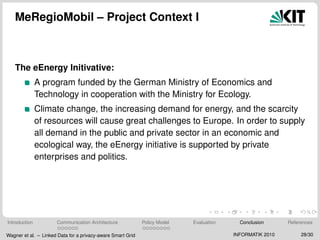 MeRegioMobil – Project Context I
The eEnergy Initivative:
A program funded by the German Ministry of Economics and
Technology in cooperation with the Ministry for Ecology.
Climate change, the increasing demand for energy, and the scarcity
of resources will cause great challenges to Europe. In order to supply
all demand in the public and private sector in an economic and
ecological way, the eEnergy initiative is supported by private
enterprises and politics.
Introduction Communication Architecture Policy Model Evaluation Conclusion References
Wagner et al. – Linked Data for a privacy-aware Smart Grid INFORMATIK 2010 28/30
 