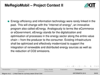 MeRegioMobil – Project Context II
Energy efﬁciency and information technology were rarely linked in the
past. This will change with the “internet of energy”, an innovative
program also called eEnergy. Analogously to terms like eCommerce
or eGovernment, eEnergy stands for the digitalization and
optimisation of processes in the energy sector along the entire value
chain – from the producer to the consumer. Existing infrastructure
shall be optimized and effectively modernized to support the
integration of renewable and distributed energy sources as well as
the reduction of CO2 emissions.
Introduction Communication Architecture Policy Model Evaluation Conclusion References
Wagner et al. – Linked Data for a privacy-aware Smart Grid INFORMATIK 2010 29/30
 