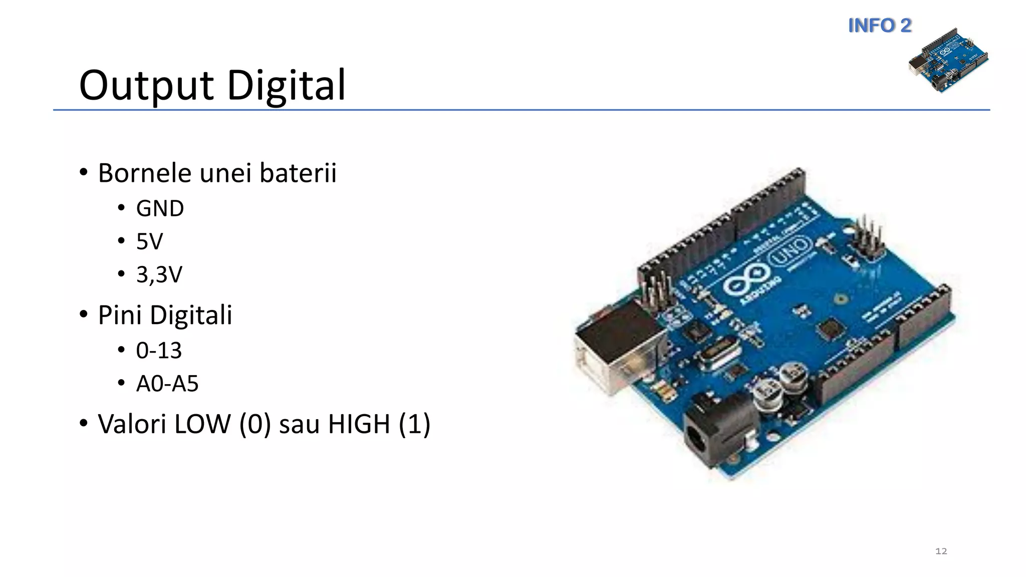 INFO 2
Output Digital
• Bornele unei baterii
• GND
• 5V
• 3,3V
• Pini Digitali
• 0-13
• A0-A5
• Valori LOW (0) sau HIGH (1)
12
 