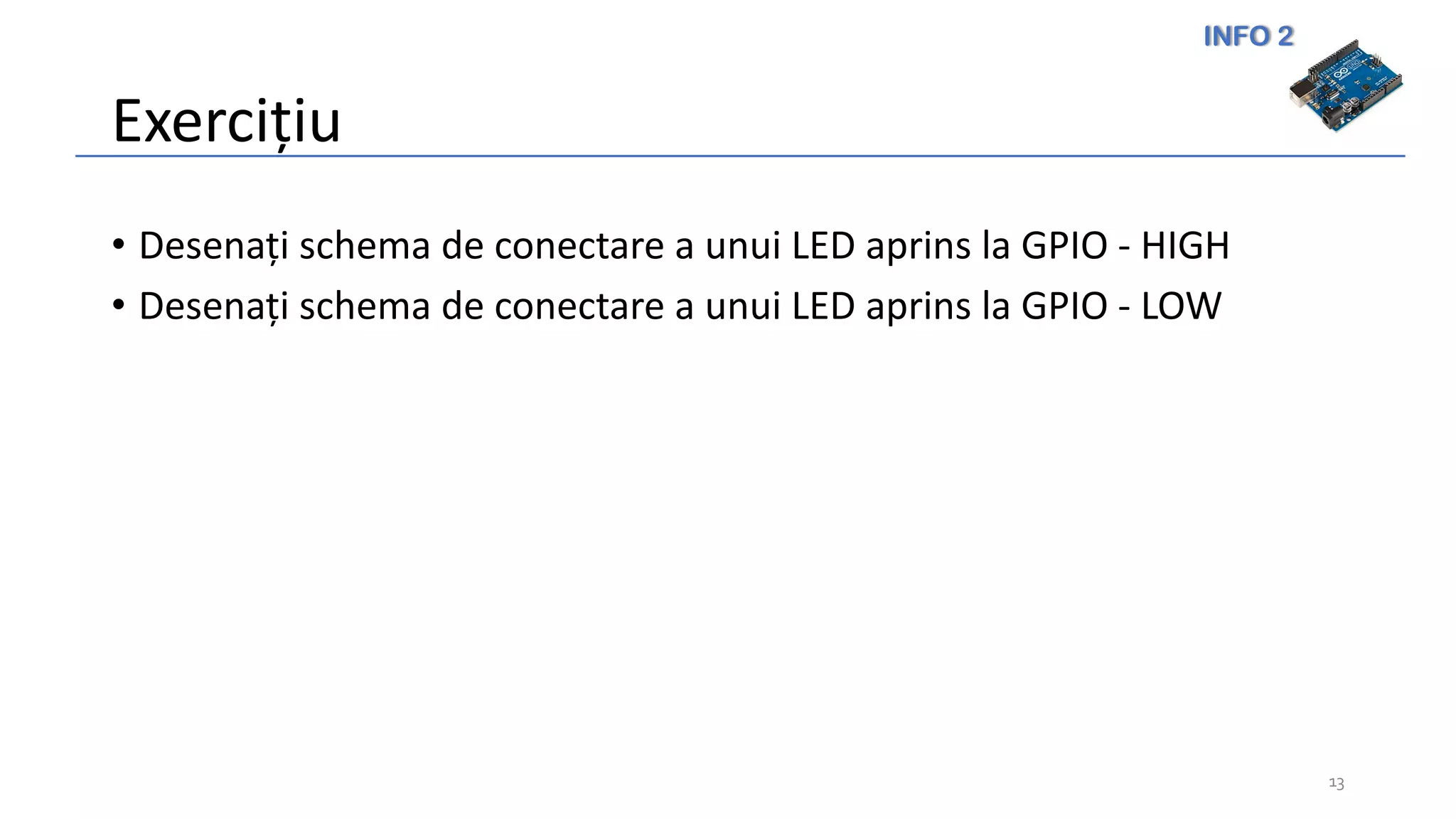 INFO 2
Exercițiu
• Desenați schema de conectare a unui LED aprins la GPIO - HIGH
• Desenați schema de conectare a unui LED aprins la GPIO - LOW
13
 