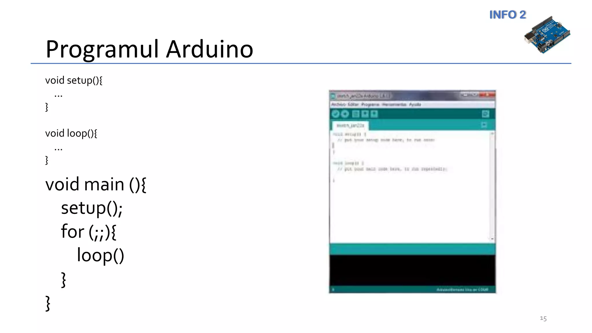INFO 2
Programul Arduino
15
void setup(){
...
}
void loop(){
...
}
void main (){
setup();
for (;;){
loop()
}
}
 