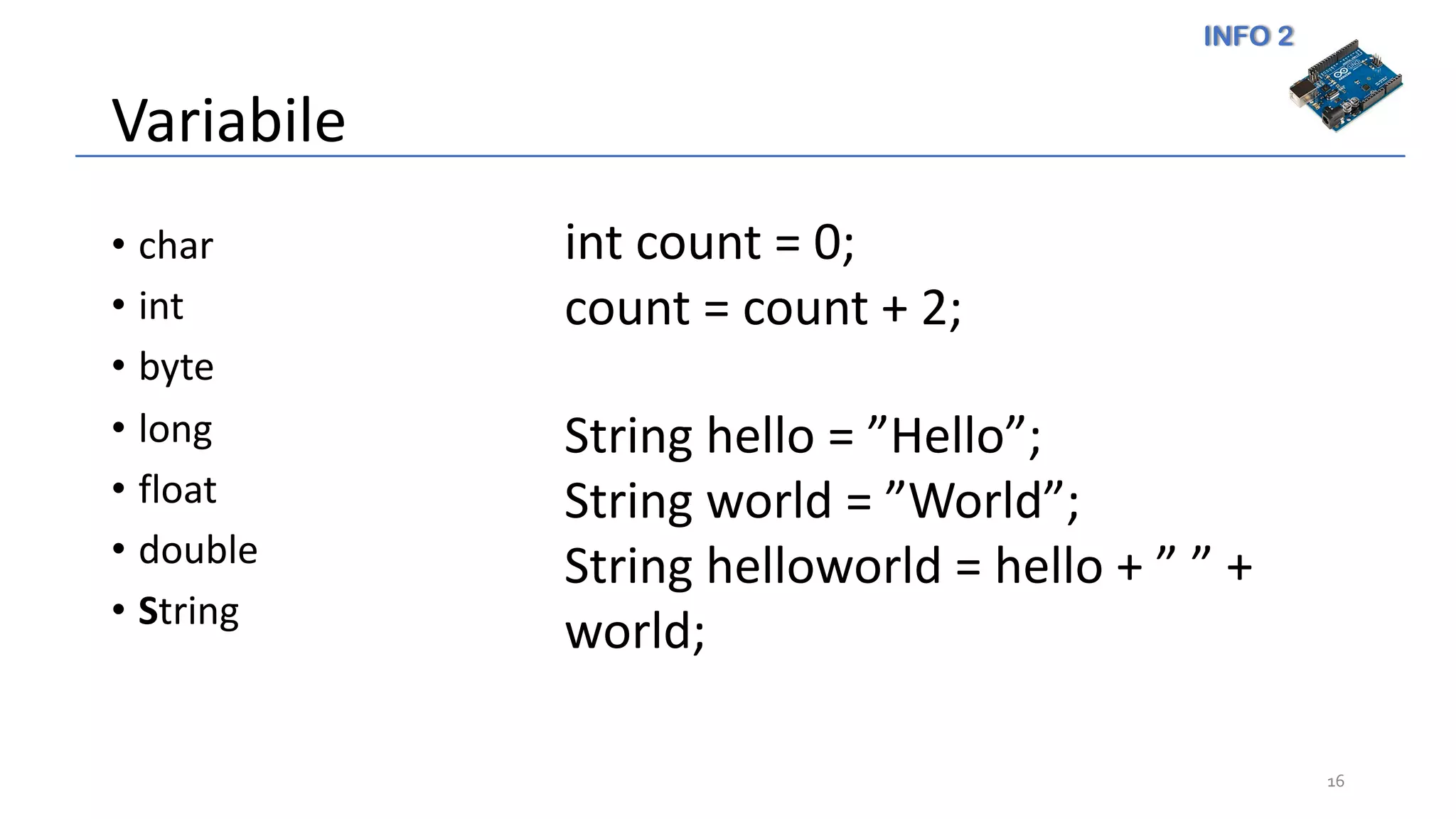 INFO 2
Variabile
• char
• int
• byte
• long
• float
• double
• String
16
int count = 0;
count = count + 2;
String hello = ”Hello”;
String world = ”World”;
String helloworld = hello + ” ” +
world;
 
