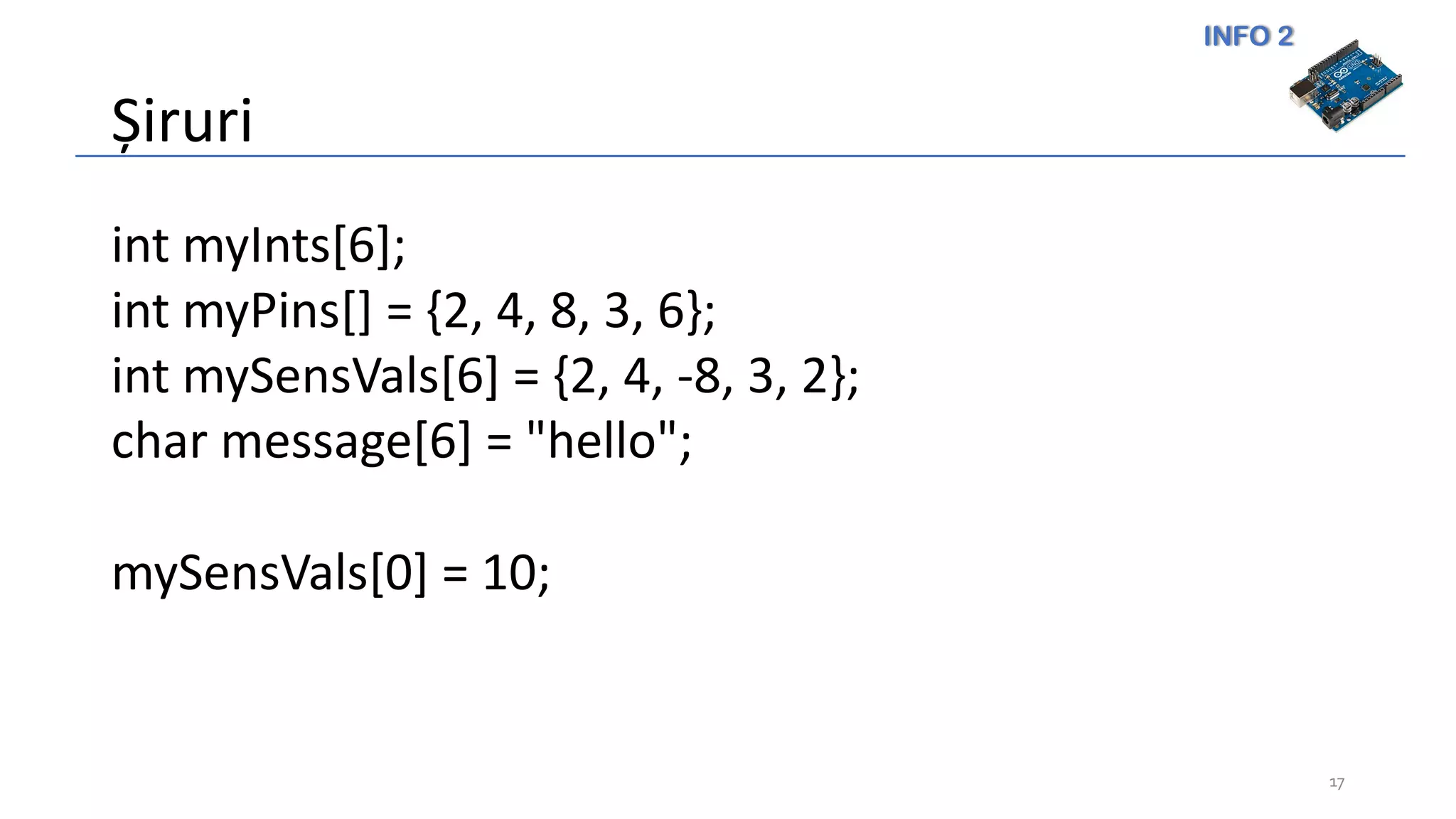 INFO 2
Șiruri
17
int myInts[6];
int myPins[] = {2, 4, 8, 3, 6};
int mySensVals[6] = {2, 4, -8, 3, 2};
char message[6] = "hello";
mySensVals[0] = 10;
 