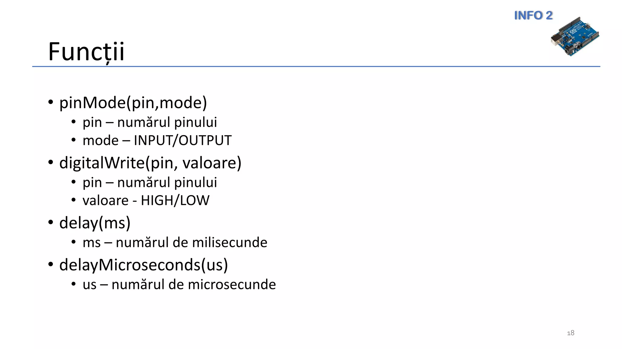 INFO 2
Funcții
• pinMode(pin,mode)
• pin – numărul pinului
• mode – INPUT/OUTPUT
• digitalWrite(pin, valoare)
• pin – numărul pinului
• valoare - HIGH/LOW
• delay(ms)
• ms – numărul de milisecunde
• delayMicroseconds(us)
• us – numărul de microsecunde
18
 