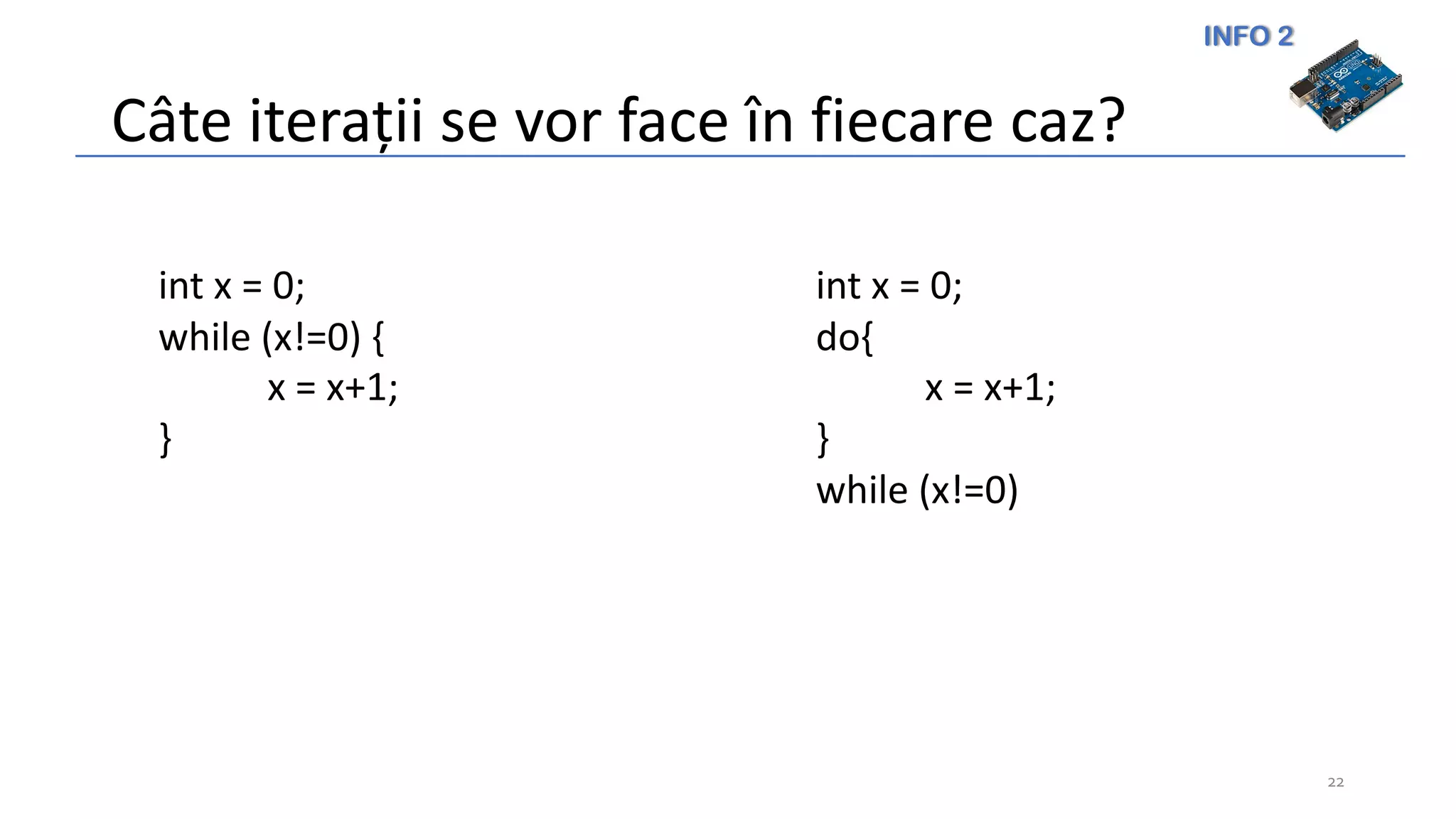 INFO 2
Câte iterații se vor face în fiecare caz?
22
int x = 0;
while (x!=0) {
x = x+1;
}
int x = 0;
do{
x = x+1;
}
while (x!=0)
 