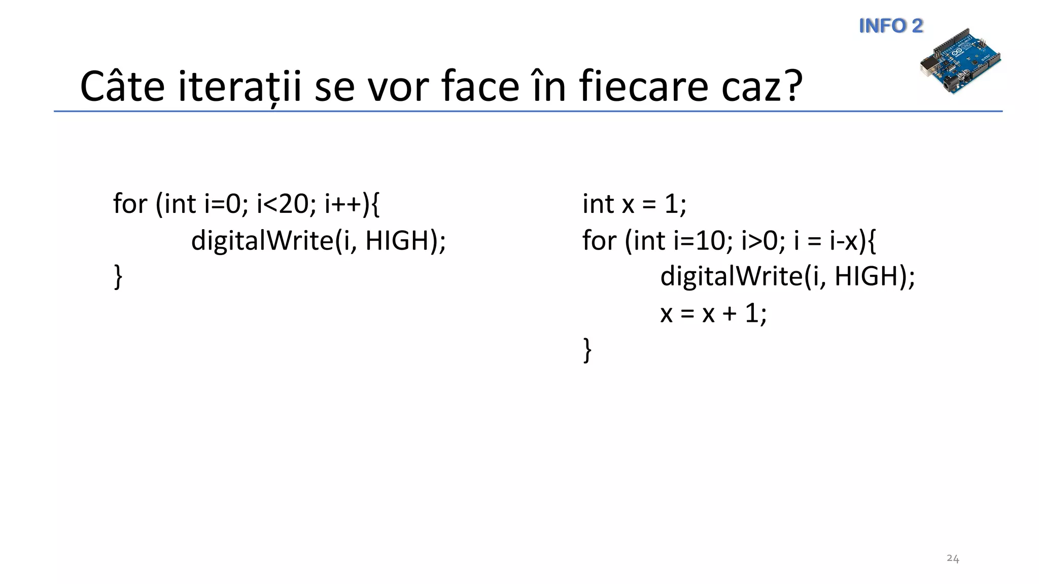 INFO 2
Câte iterații se vor face în fiecare caz?
24
for (int i=0; i<20; i++){
digitalWrite(i, HIGH);
}
int x = 1;
for (int i=10; i>0; i = i-x){
digitalWrite(i, HIGH);
x = x + 1;
}
 