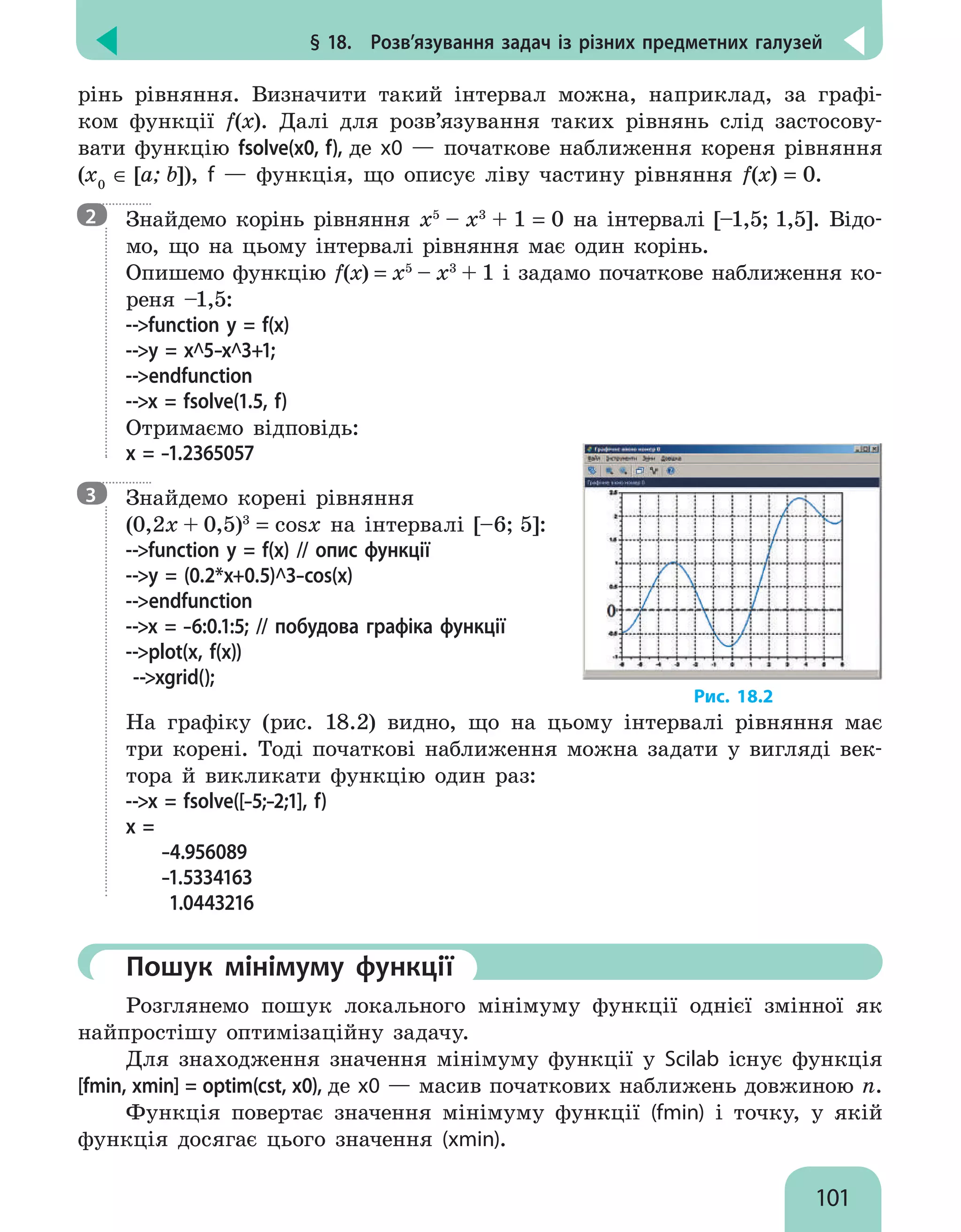 § 18.  Розв’язування задач із різних предметних галузей
101
рінь рівняння. Визначити такий інтервал можна, наприклад, за графі-
ком функції f(x). Далі для розв’язування таких рівнянь слід застосову-
вати функцію fsolve(x0, f), де x0 — початкове наближення кореня рівняння
(х0
∈ [a; b]), f — функція, що описує ліву частину рівняння f(x) = 0.

Знайдемо корінь рівняння x5
– х3
+ 1 = 0 на інтервалі [–1,5; 1,5]. Відо-
мо, що на цьому інтервалі рівняння має один корінь.
Опишемо функцію f(x) = x5
– х3
+ 1 і задамо початкове наближення ко-
реня –1,5:
--function y = f(x)
--y = x^5–x^3+1;
--endfunction
--x = fsolve(1.5, f)
Отримаємо відповідь:
x = –1.2365057

Знайдемо корені рівняння
(0,2х + 0,5)3
= cosx на інтервалі [–6; 5]:
--function у = f(х) // опис функції
--у = (0.2*x+0.5)^3–cos(x)
--endfunction
--x = –6:0.1:5; // побудова графіка функції
--plot(x, f(x))
--xgrid();
Рис. 18.2
На графіку (рис. 18.2) видно, що на цьому інтервалі рівняння має
три корені. Тоді початкові наближення можна задати у вигляді век-
тора й викликати функцію один раз:
--x = fsolve([–5;–2;1], f)
x =
–4.956089
–1.5334163
1.0443216
	Пошук мінімуму функції
Розглянемо пошук локального мінімуму функції однієї змінної як
найпростішу оптимізаційну задачу.
Для знаходження значення мінімуму функції у Scilab існує функція
[fmin, xmin] = optim(cst, x0), де x0 — масив початкових наближень довжиною n.
Функція повертає значення мінімуму функції (fmin) і точку, у якій
функція досягає цього значення (xmin).
2
3
 