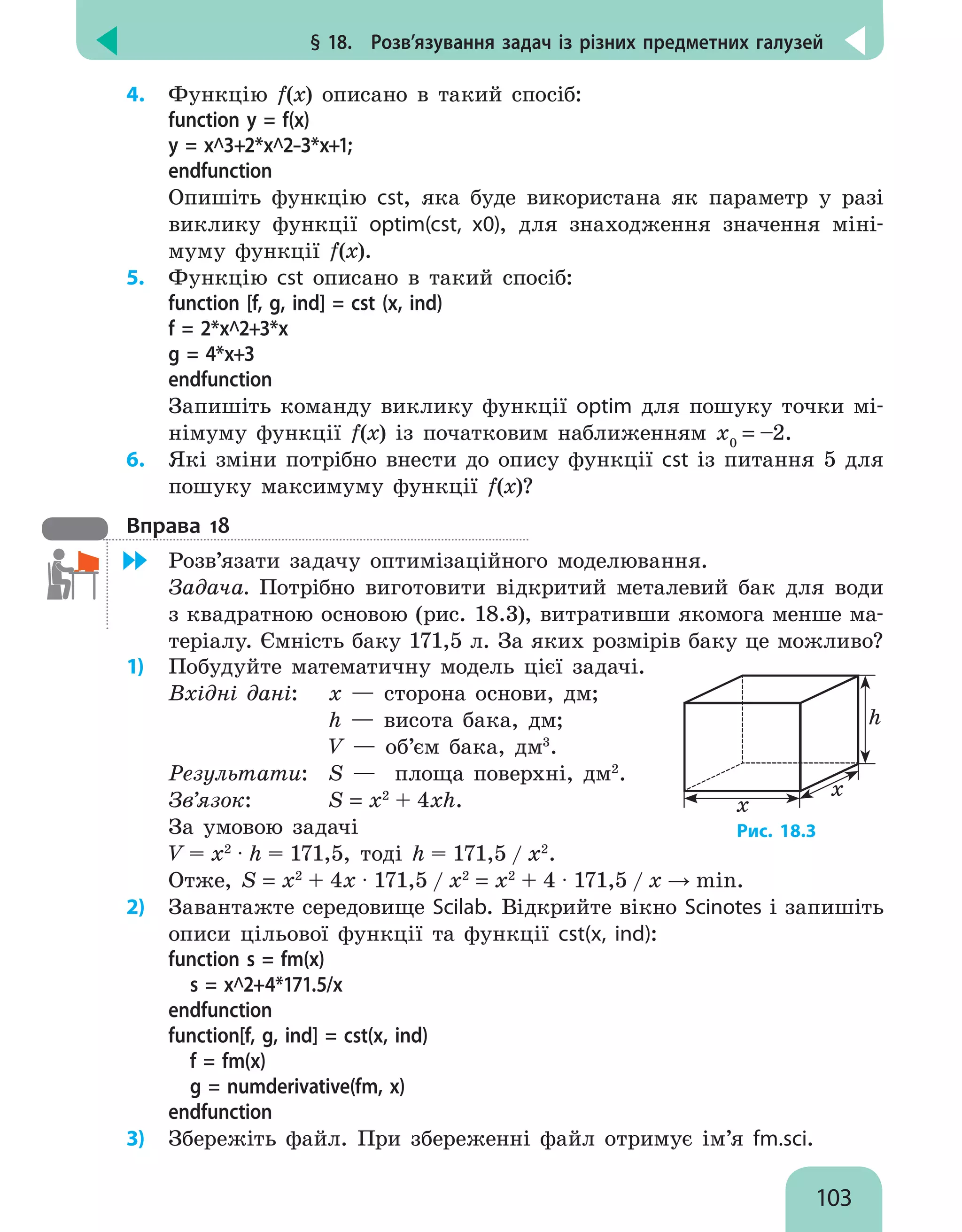 § 18.  Розв’язування задач із різних предметних галузей
103
4.	 Функцію f(x) описано в такий спосіб:
function y = f(x)
y = х^3+2*х^2–3*х+1;
endfunction
Опишіть функцію cst, яка буде використана як параметр у разі
виклику функції optim(cst, x0), для знаходження значення міні-
муму функції f(x).
5.	 Функцію cst описано в такий спосіб:
function [f, g, ind] = cst (x, ind)
f = 2*х^2+3*x
g = 4*x+3
endfunction
Запишіть команду виклику функції optim для пошуку точки мі-
німуму функції f(x) із початковим наближенням х0
= –2.
6.	 Які зміни потрібно внести до опису функції cst із питання 5 для
пошуку максимуму функції f(x)?
Вправа 18
	 Розв’язати задачу оптимізаційного моделювання.
Задача. Потрібно виготовити відкритий металевий бак для води
з квадратною основою (рис. 18.3), витративши якомога менше ма-
теріалу. Ємність баку 171,5 л. За яких розмірів баку це можливо?
1)	 Побудуйте математичну модель цієї задачі.
Вхідні дані:	 x — сторона основи, дм;
		 h — висота бака, дм;
		 V — об’єм бака, дм3
.
Результати: 	 S — площа поверхні, дм2
.
Зв’язок: 	 S = x2
+ 4xh.
За умовою задачі
V = x2
∙ h = 171,5, тоді h = 171,5 / x2
.
h
x
x
Рис. 18.3
Отже, S = x2
+ 4х ∙ 171,5 / x2
= x2
+ 4 ∙ 171,5 / x → min.
2)	 Завантажте середовище Scilab. Відкрийте вікно Scinotes і запишіть
описи цільової функції та функції cst(x, ind):
function s = fm(x)
s = x^2+4*171.5/x
endfunction
function[f, g, ind] = cst(x, ind)
f = fm(x)
g = numderivative(fm, x)
endfunction
3)	 Збережіть файл. При збереженні файл отримує ім’я fm.sci.
 