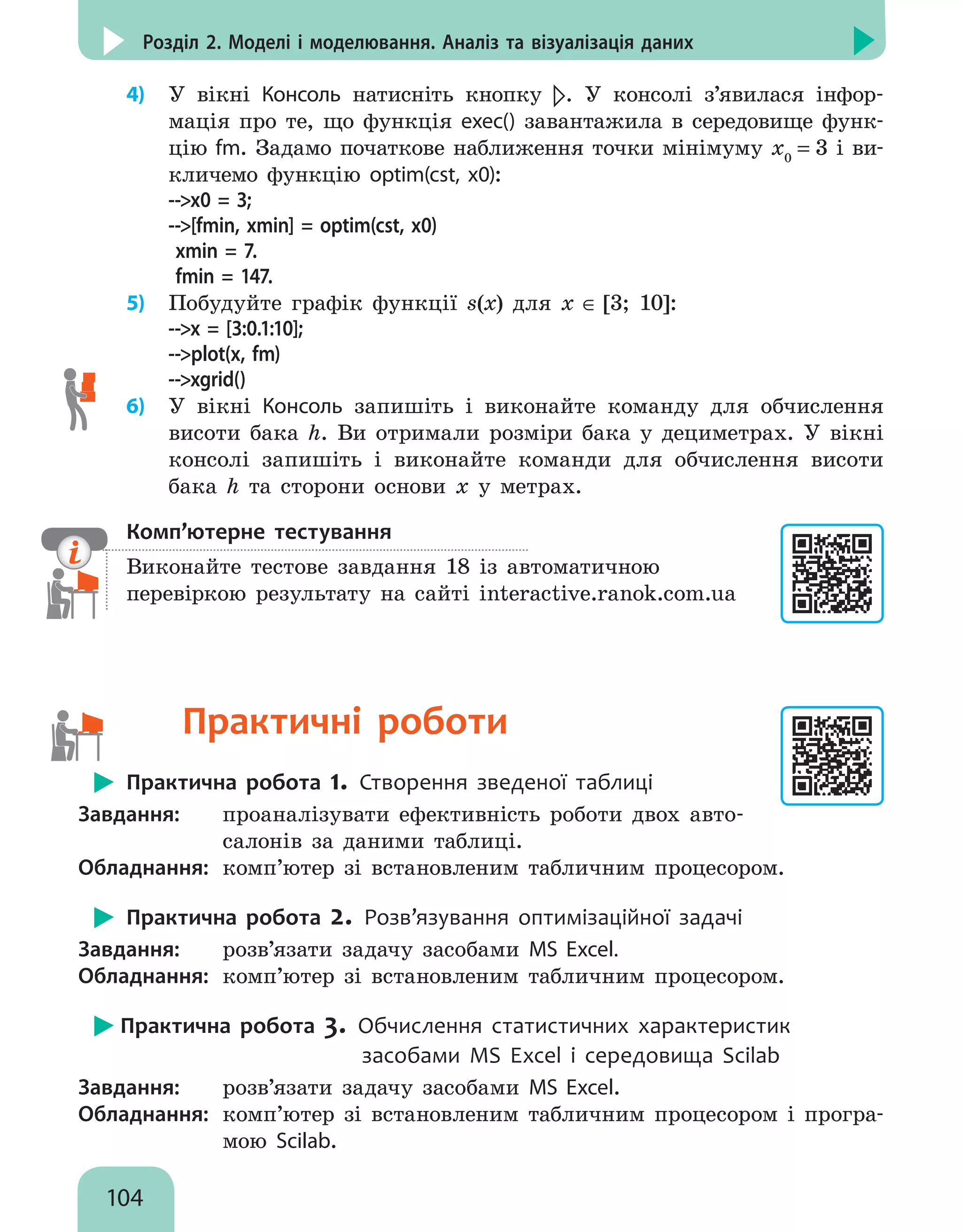 104
Розділ 2. Моделі і моделювання. Аналіз та візуалізація даних
4)	 У вікні Консоль натисніть кнопку . У консолі з’явилася інфор-
мація про те, що функція exec() завантажила в середовище функ-
цію fm. Задамо початкове наближення точки мінімуму x0
= 3 і ви-
кличемо функцію optim(cst, x0):
--x0 = 3;
--[fmin, xmin] = optim(cst, x0)
xmin = 7.
fmin = 147.
5)	 Побудуйте графік функції s(x) для х ∈ [3; 10]:
--x = [3:0.1:10];
--plot(x, fm)
--xgrid()
6)	 У вікні Консоль запишіть і виконайте команду для обчислення
висоти бака h. Ви отримали розміри бака у дециметрах. У вікні
консолі запишіть і виконайте команди для обчислення висоти
бака h та сторони основи х у метрах.
Комп’ютерне тестування

Виконайте тестове завдання 18 із автоматичною
перевіркою результату на сайті interactive.ranok.com.ua
 Практичні роботи
Практична робота 1. Створення зведеної таблиці
Завдання: 	 проаналізувати ефективність роботи двох авто-
салонів за даними таблиці.
Обладнання: 	комп’ютер зі встановленим табличним процесором.
Практична робота 2. Розв’язування оптимізаційної задачі
Завдання: 	 розв’язати задачу засобами MS Excel.
Обладнання: 	комп’ютер зі встановленим табличним процесором.
Практична робота 3. Обчислення статистичних характеристик
				 засобами MS Excel i середовища Scilab
Завдання: 	 розв’язати задачу засобами MS Excel.
Обладнання: 	комп’ютер зі встановленим табличним процесором і програ-
мою Scilab.
 