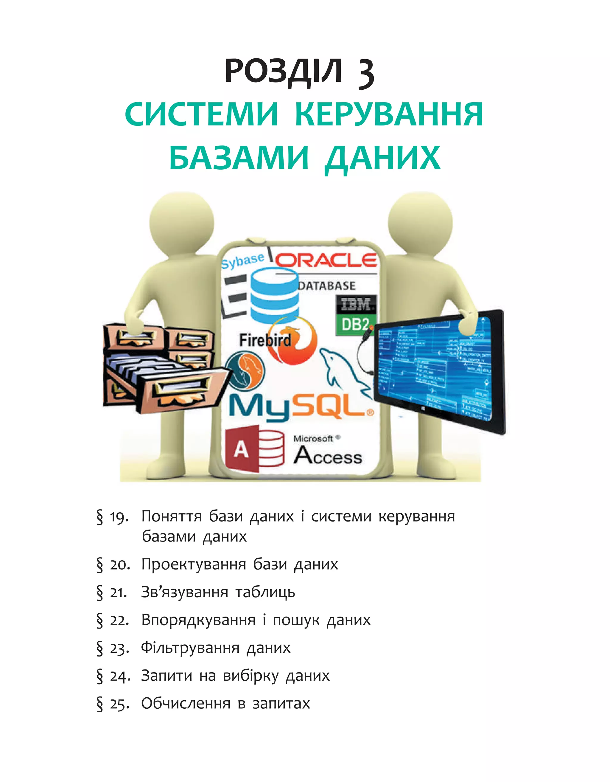 Розділ 3.
СИСТЕМИ КЕРУВАННЯ
БАЗАМИ ДАНИХ
§ 19.	 Поняття бази даних і системи керування
базами даних
§ 20.	 Проектування бази даних
§ 21.	 Зв’язування таблиць
§ 22.	 Впорядкування і пошук даних
§ 23.	 Фільтрування даних
§ 24.	 Запити на вибірку даних
§ 25.	 Обчислення в запитах
 