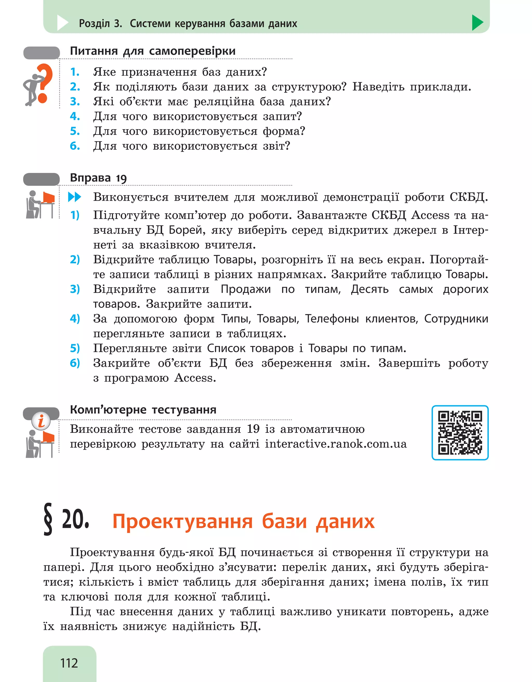 112
Розділ 3. Системи керування базами даних
Питання для самоперевірки
1.	 Яке призначення баз даних?
2.	 Як поділяють бази даних за структурою? Наведіть приклади.
3.	 Які об’єкти має реляційна база даних?
4.	 Для чого використовується запит?
5.	 Для чого використовується форма?
6.	 Для чого використовується звіт?
Вправа 19
	 Виконується вчителем для можливої демонстрації роботи СКБД.
1)	 Підготуйте комп’ютер до роботи. Завантажте СКБД Access та на-
вчальну БД Борей, яку виберіть серед відкритих джерел в Інтер-
неті за вказівкою вчителя.
2)	 Відкрийте таблицю Товары, розгорніть її на весь екран. Погортай-
те записи таблиці в різних напрямках. Закрийте таблицю Товары.
3)	 Відкрийте запити Продажи по типам, Десять самых дорогих
товаров. Закрийте запити.
4)	 За допомогою форм Типы, Товары, Телефоны клиентов, Сотрудники
перегляньте записи в таблицях.
5)	 Перегляньте звіти Список товаров і Товары по типам.
6)	 Закрийте об’єкти БД без збереження змін. Завершіть роботу
з програмою Access.
Комп’ютерне тестування

Виконайте тестове завдання 19 із автоматичною
перевіркою результату на сайті interactive.ranok.com.ua
§ 20. Проектування бази даних
Проектування будь-якої БД починається зі створення її структури на
папері. Для цього необхідно з’ясувати: перелік даних, які будуть зберіга-
тися; кількість і вміст таблиць для зберігання даних; імена полів, їх тип
та ключові поля для кожної таблиці.
Під час внесення даних у таблиці важливо уникати повторень, адже
їх наявність знижує надійність БД.
 