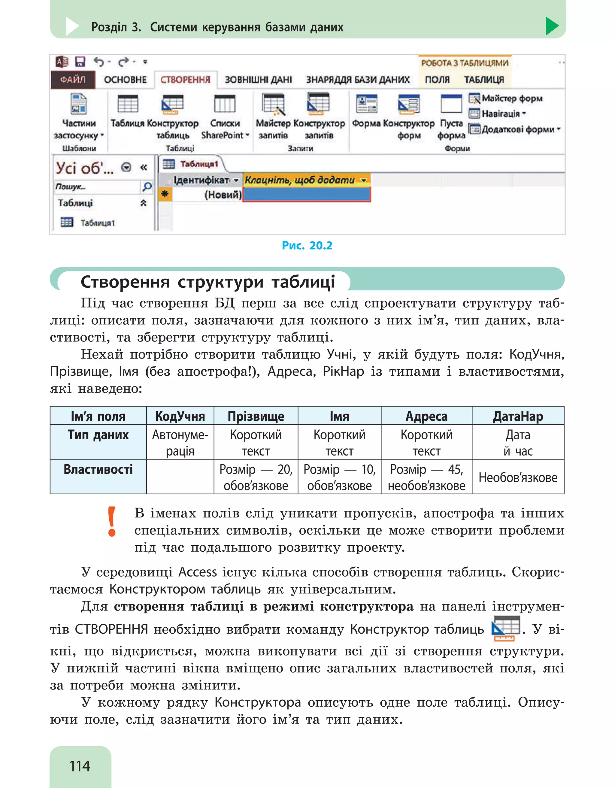 114
Розділ 3. Системи керування базами даних
Рис. 20.2
	 Створення структури таблиці
Під час створення БД перш за все слід спроектувати структуру таб-
лиці: описати поля, зазначаючи для кожного з них ім’я, тип даних, вла-
стивості, та зберегти структуру таблиці.
Нехай потрібно створити таблицю Учні, у якій будуть поля: КодУчня,
Прізвище, Імя (без апострофа!), Адреса, РікНар із типами і властивостями,
які наведено:
Ім’я поля КодУчня Прізвище Імя Адреса ДатаНар
Тип даних Автонуме-
рація
Короткий
текст
Короткий
текст
Короткий
текст
Дата
й час
Властивості Розмір — 20,
обов’язкове
Розмір — 10,
обов’язкове
Розмір — 45,
необов’язкове
Необов’язкове
В іменах полів слід уникати пропусків, апострофа та інших
спеціальних символів, оскільки це може створити проблеми
під час подальшого розвитку проекту.
У середовищі Access існує кілька способів створення таблиць. Скорис-
таємося Конструктором таблиць як універсальним.
Для створення таблиці в режимі конструктора на панелі інструмен-
тів СТВОРЕННЯ необхідно вибрати команду Конструктор таблиць . У ві-
кні, що відкриється, можна виконувати всі дії зі створення структури.
У нижній частині вікна вміщено опис загальних властивостей поля, які
за потреби можна змінити.
У кожному рядку Конструктора описують одне поле таблиці. Опису-
ючи поле, слід зазначити його ім’я та тип даних.
 