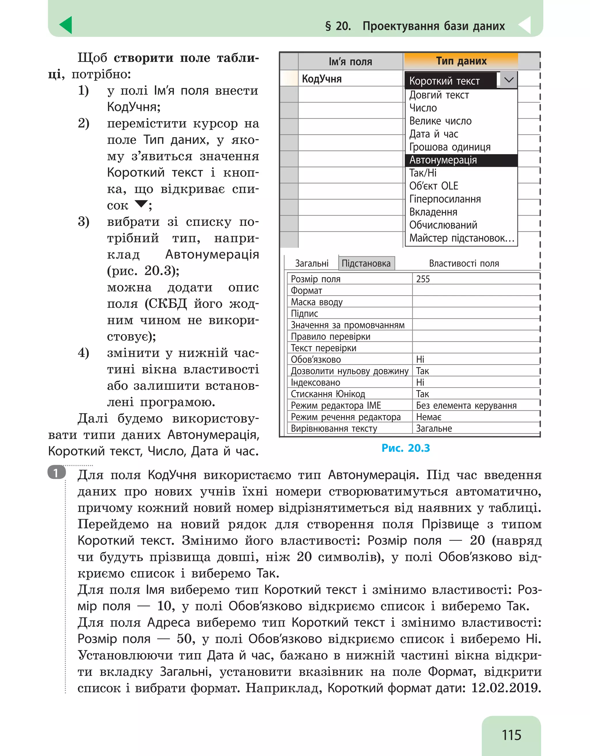 115
§ 20.  Проектування бази даних
Щоб створити поле табли-
ці, потрібно:
1)	 у полі Ім’я поля внести
КодУчня;
2)	 перемістити курсор на
поле Тип даних, у яко-
му з’явиться значення
Короткий текст і кноп-
ка, що відкриває спи-
сок ;
3) 	 вибрати зі списку по-
трібний тип, напри-
клад Автонумерація
(рис. 20.3);
	 можна додати опис
поля (СКБД його жод-
ним чином не викори-
стовує);
4) 	 змінити у нижній час-
тині вікна властивості
або залишити встанов-
лені програмою.
Далі будемо використову-
вати типи даних Автонумерація,
Короткий текст, Число, Дата й час.
Ім’я поля
КодУчня
Розмір поля 255
Формат
Маска вводу
Підпис
Значення за промовчанням
Правило перевірки
Текст перевірки
Обов’язково Ні
Дозволити нульову довжину Так
Індексовано Ні
Стискання Юнікод Так
Режим редактора ІМЕ Без елемента керування
Режим речення редактора Немає
Вирівнювання тексту Загальне
Загальні Підстановка Властивості поля
Тип даних
Короткий текст
Довгий текст
Число
Велике число
Дата й час
Грошова одиниця
Автонумерація
Так/Ні
Об’єкт OLE
Гіперпосилання
Вкладення
Обчислюваний
Майстер підстановок…
Рис. 20.3

Для поля КодУчня використаємо тип Автонумерація. Під час введення
даних про нових учнів їхні номери створюватимуться автоматично,
причому кожний новий номер відрізнятиметься від наявних у таблиці.
Перейдемо на новий рядок для створення поля Прізвище з типом
Короткий текст. Змінимо його властивості: Розмір поля — 20 (навряд
чи будуть прізвища довші, ніж 20 символів), у полі Обов’язково від-
криємо список і виберемо Так.
Для поля Імя виберемо тип Короткий текст і змінимо властивості: Роз-
мір поля — 10, у полі Обов’язково відкриємо список і виберемо Так.
Для поля Адреса виберемо тип Короткий текст і змінимо властивості:
Розмір поля — 50, у полі Обов’язково відкриємо список і виберемо Ні.
Установлюючи тип Дата й час, бажано в нижній частині вікна відкри-
ти вкладку Загальні, установити вказівник на поле Формат, відкрити
список і вибрати формат. Наприклад, Короткий формат дати: 12.02.2019.
1
 