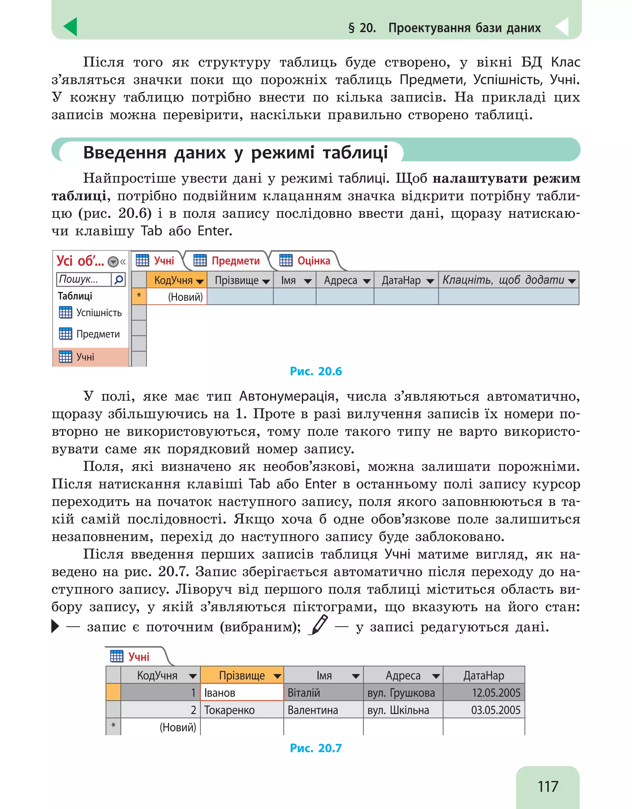 117
§ 20.  Проектування бази даних
Після того як структуру таблиць буде створено, у вікні БД Клас
з’являться значки поки що порожніх таблиць Предмети, Успішність, Учні.
У кожну таблицю потрібно внести по кілька записів. На прикладі цих
записів можна перевірити, наскільки правильно створено таблиці.
	 Введення даних у режимі таблиці
Найпростіше увести дані у режимі таблиці. Щоб налаштувати режим
таблиці, потрібно подвійним клацанням значка відкрити потрібну табли-
цю (рис. 20.6) і в поля запису послідовно ввести дані, щоразу натискаю-
чи клавішу Tab або Enter.
Таблиці

Пошук...
Усі об’...
Успішність
Предмети
Учні
КодУчня Прізвище Імя Адреса ДатаНар Клацніть, щоб додати
* (Новий)
Учні Предмети Оцінка
Рис. 20.6
У полі, яке має тип Автонумерація, числа з’являються автоматично,
щоразу збільшуючись на 1. Проте в разі вилучення записів їх номери по-
вторно не використовуються, тому поле такого типу не варто використо-
вувати саме як порядковий номер запису.
Поля, які визначено як необов’язкові, можна залишати порожніми.
Після натискання клавіші Tab або Enter в останньому полі запису курсор
переходить на початок наступного запису, поля якого заповнюються в та-
кій самій послідовності. Якщо хоча б одне обов’язкове поле залишиться
незаповненим, перехід до наступного запису буде заблоковано.
Після введення перших записів таблиця Учні матиме вигляд, як на-
ведено на рис. 20.7. Запис зберігається автоматично після переходу до на-
ступного запису. Ліворуч від першого поля таблиці міститься область ви-
бору запису, у якій з’являються піктограми, що вказують на його стан:
— запис є поточним (вибраним); — у записі редагуються дані.
Учні
КодУчня Прізвище Імя Адреса ДатаНар
1 Іванов Віталій вул. Грушкова 12.05.2005
2 Токаренко Валентина вул. Шкільна 03.05.2005
* (Новий)
Рис. 20.7
 