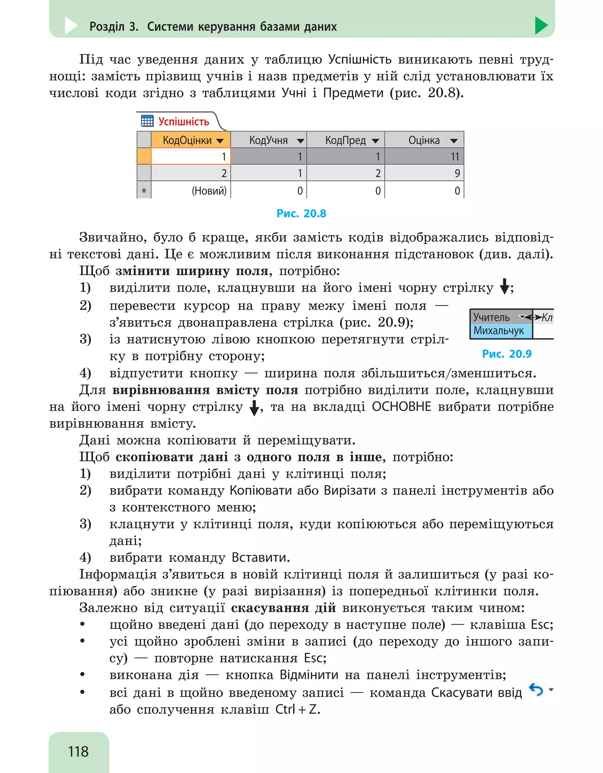 118
Розділ 3. Системи керування базами даних
Під час уведення даних у таблицю Успішність виникають певні труд-
нощі: замість прізвищ учнів і назв предметів у ній слід установлювати їх
числові коди згідно з таблицями Учні і Предмети (рис. 20.8).
КодОцінки КодУчня КодПред Оцінка
1 1 1 11
2 1 2 9
* (Новий) 0 0 0
Успішність
Рис. 20.8
Звичайно, було б краще, якби замість кодів відображались відповід-
ні текстові дані. Це є можливим після виконання підстановок (див. далі).
Щоб змінити ширину поля, потрібно:
1)	 виділити поле, клацнувши на його імені чорну стрілку ;
2)	 перевести курсор на праву межу імені поля —
з’явиться двонаправлена стрілка (рис. 20.9);
3)	 із натиснутою лівою кнопкою перетягнути стріл-
ку в потрібну сторону;
Учитель
Михальчук
Кл
Рис. 20.9
4)	 відпустити кнопку — ширина поля збільшиться/зменшиться.
Для вирівнювання вмісту поля потрібно виділити поле, клацнувши
на його імені чорну стрілку , та на вкладці ОСНОВНЕ вибрати потрібне
вирівнювання вмісту.
Дані можна копіювати й переміщувати.
Щоб скопіювати дані з одного поля в інше, потрібно:
1)	 виділити потрібні дані у клітинці поля;
2)	 вибрати команду Копіювати або Вирізати з панелі інструментів або
з контекстного меню;
3)	 клацнути у клітинці поля, куди копіюються або переміщуються
дані;
4)	 вибрати команду Вставити.
Інформація з’явиться в новій клітинці поля й залишиться (у разі ко-
піювання) або зникне (у разі вирізання) із попередньої клітинки поля.
Залежно від ситуації скасування дій виконується таким чином:
y
y щойно введені дані (до переходу в наступне поле) — клавіша Esc;
y
y усі щойно зроблені зміни в записі (до переходу до іншого запи-
су) — повторне натискання Esc;
y
y виконана дія — кнопка Відмінити на панелі інструментів;
y
y всі дані в щойно введеному записі — команда Скасувати ввід
або сполучення клавіш Ctrl + Z.
 