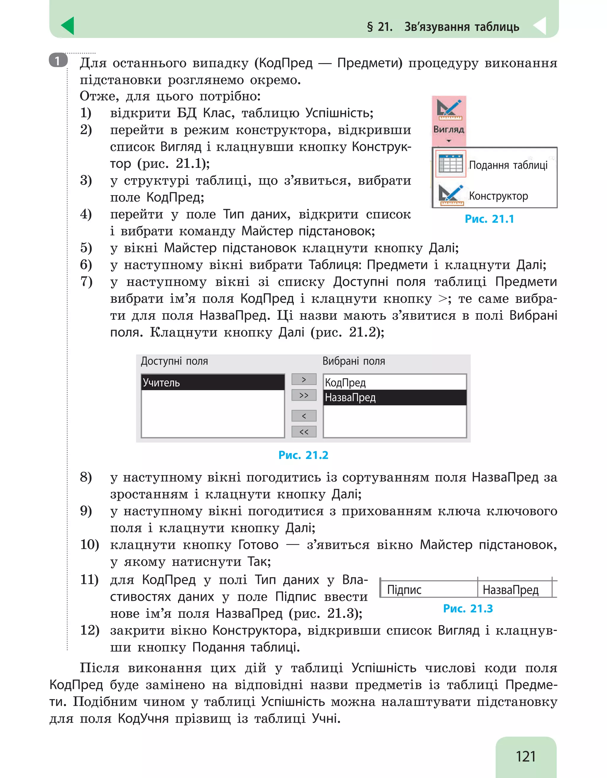 121
§ 21.  Зв’язування таблиць

Для останнього випадку (КодПред — Предмети) процедуру виконання
підстановки розглянемо окремо.
Отже, для цього потрібно:
1)	 відкрити БД Клас, таблицю Успішність;
2)	 перейти в режим конструктора, відкривши
список Вигляд і клацнувши кнопку Конструк-
тор (рис. 21.1);
3)	 у структурі таблиці, що з’явиться, вибрати
поле КодПред;
4)	 перейти у поле Тип даних, відкрити список
і вибрати команду Майстер підстановок;
Подання таблиці
Конструктор
Рис. 21.1
5)	 у вікні Майстер підстановок клацнути кнопку Далі;
6)	 у наступному вікні вибрати Таблиця: Предмети і клацнути Далі;
7)	 у наступному вікні зі списку Доступні поля таблиці Предмети
вибрати ім’я поля КодПред і клацнути кнопку ; те саме вибра-
ти для поля НазваПред. Ці назви мають з’явитися в полі Вибрані
поля. Клацнути кнопку Далі (рис. 21.2);
Доступні поля
Учитель 



КодПред
НазваПред
Вибрані поля
Рис. 21.2
8)	 у наступному вікні погодитись із сортуванням поля НазваПред за
зростанням і клацнути кнопку Далі;
9)	 у наступному вікні погодитися з прихованням ключа ключового
поля і клацнути кнопку Далі;
10)	 клацнути кнопку Готово — з’явиться вікно Майстер підстановок,
у якому натиснути Так;
11)	 для КодПред у полі Тип даних у Вла-
стивостях даних у поле Підпис ввести
нове ім’я поля НазваПред (рис. 21.3);
Підпис НазваПред
Рис. 21.3
12)	 закрити вікно Конструктора, відкривши список Вигляд і клацнув-
ши кнопку Подання таблиці.
Після виконання цих дій у таблиці Успішність числові коди поля
КодПред буде замінено на відповідні назви предметів із таблиці Предме-
ти. Подібним чином у таблиці Успішність можна налаштувати підстановку
для поля КодУчня прізвищ із таблиці Учні.
1
 