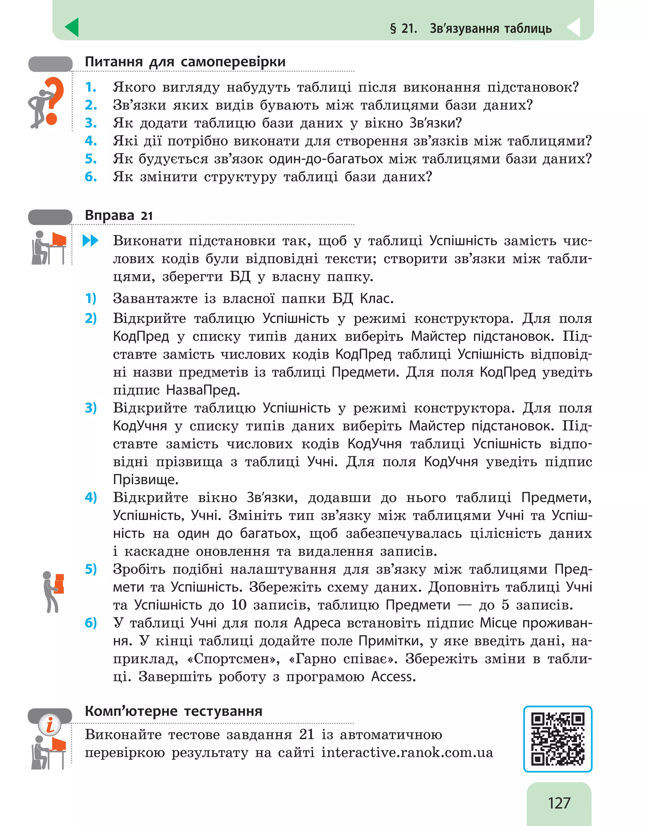 127
§ 21.  Зв’язування таблиць
Питання для самоперевірки
1.	 Якого вигляду набудуть таблиці після виконання підстановок?
2.	 Зв’язки яких видів бувають між таблицями бази даних?
3.	 Як додати таблицю бази даних у вікно Зв’язки?
4.	 Які дії потрібно виконати для створення зв’язків між таблицями?
5.	 Як будується зв’язок один-до-багатьох між таблицями бази даних?
6.	 Як змінити структуру таблиці бази даних?
Вправа 21
	 Виконати підстановки так, щоб у таблиці Успішність замість чис-
лових кодів були відповідні тексти; створити зв’язки між табли-
цями, зберегти БД у власну папку.
1)	 Завантажте із власної папки БД Клас.
2)	 Відкрийте таблицю Успішність у режимі конструктора. Для поля
КодПред у списку типів даних виберіть Майстер підстановок. Під-
ставте замість числових кодів КодПред таблиці Успішність відповід-
ні назви предметів із таблиці Предмети. Для поля КодПред уведіть
підпис НазваПред.
3)	 Відкрийте таблицю Успішність у режимі конструктора. Для поля
КодУчня у списку типів даних виберіть Майстер підстановок. Під-
ставте замість числових кодів КодУчня таблиці Успішність відпо-
відні прізвища з таблиці Учні. Для поля КодУчня уведіть підпис
Прізвище.
4)	 Відкрийте вікно Зв’язки, додавши до нього таблиці Предмети,
Успішність, Учні. Змініть тип зв’язку між таблицями Учні та Успіш-
ність на один до багатьох, щоб забезпечувалась цілісність даних
і каскадне оновлення та видалення записів.
5)	 Зробіть подібні налаштування для зв’язку між таблицями Пред-
мети та Успішність. Збережіть схему даних. Доповніть таблиці Учні
та Успішність до 10 записів, таблицю Предмети — до 5 записів.
6)	 У таблиці Учні для поля Адреса встановіть підпис Місце проживан-
ня. У кінці таблиці додайте поле Примітки, у яке введіть дані, на-
приклад, «Спортсмен», «Гарно співає». Збережіть зміни в табли-
ці. Завершіть роботу з програмою Access.
Комп’ютерне тестування

Виконайте тестове завдання 21 із автоматичною
перевіркою результату на сайті interactive.ranok.com.ua
 