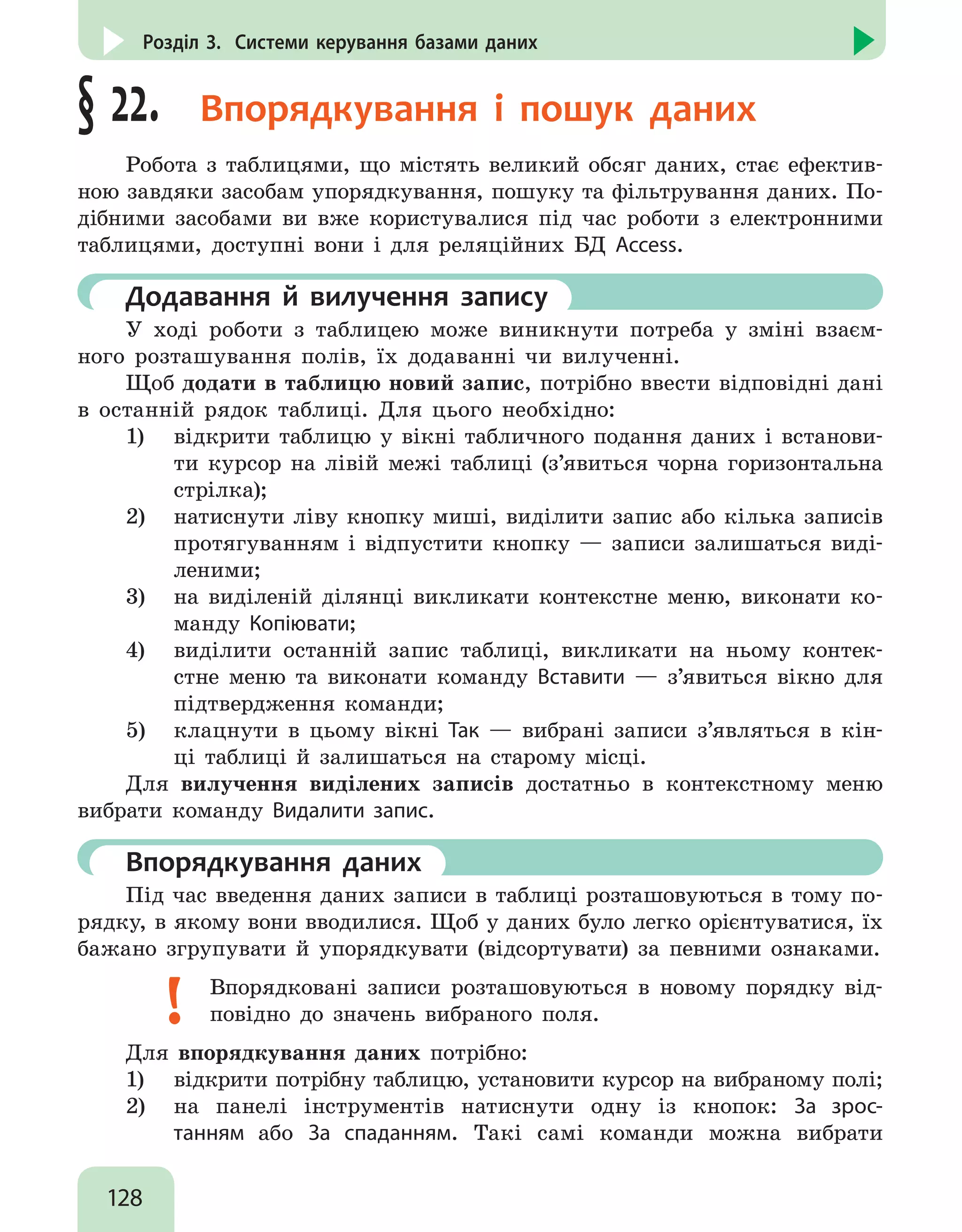 128
Розділ 3. Системи керування базами даних
§ 22.  Впорядкування і пошук даних
Робота з таблицями, що містять великий обсяг даних, стає ефектив-
ною завдяки засобам упорядкування, пошуку та фільтрування даних. По-
дібними засобами ви вже користувалися під час роботи з електронними
таблицями, доступні вони і для реляційних БД Access.
	Додавання й вилучення запису
У ході роботи з таблицею може виникнути потреба у зміні взаєм-
ного розташування полів, їх додаванні чи вилученні.
Щоб додати в таблицю новий запис, потрібно ввести відповідні дані
в останній рядок таблиці. Для цього необхідно:
1)	 відкрити таблицю у вікні табличного подання даних і встанови-
ти курсор на лівій межі таблиці (з’явиться чорна горизонтальна
стрілка);
2)	 натиснути ліву кнопку миші, виділити запис або кілька записів
протягуванням і відпустити кнопку — записи залишаться виді-
леними;
3)	 на виділеній ділянці викликати контекстне меню, виконати ко-
манду Копіювати;
4)	 виділити останній запис таблиці, викликати на ньому контек-
стне меню та виконати команду Вставити — з’явиться вікно для
підтвердження команди;
5)	 клацнути в цьому вікні Так — вибрані записи з’являться в кін-
ці таблиці й залишаться на старому місці.
Для вилучення виділених записів достатньо в контекстному меню
вибрати команду Видалити запис.
	 Впорядкування даних
Під час введення даних записи в таблиці розташовуються в тому по-
рядку, в якому вони вводилися. Щоб у даних було легко орієнтуватися, їх
бажано згрупувати й упорядкувати (відсортувати) за певними ознаками.
Впорядковані записи розташовуються в новому порядку від-
повідно до значень вибраного поля.
Для впорядкування даних потрібно:
1)	 відкрити потрібну таблицю, установити курсор на вибраному полі;
2)	 на панелі інструментів натиснути одну із кнопок: За зрос-
танням або За спаданням. Такі самі команди можна вибрати
 