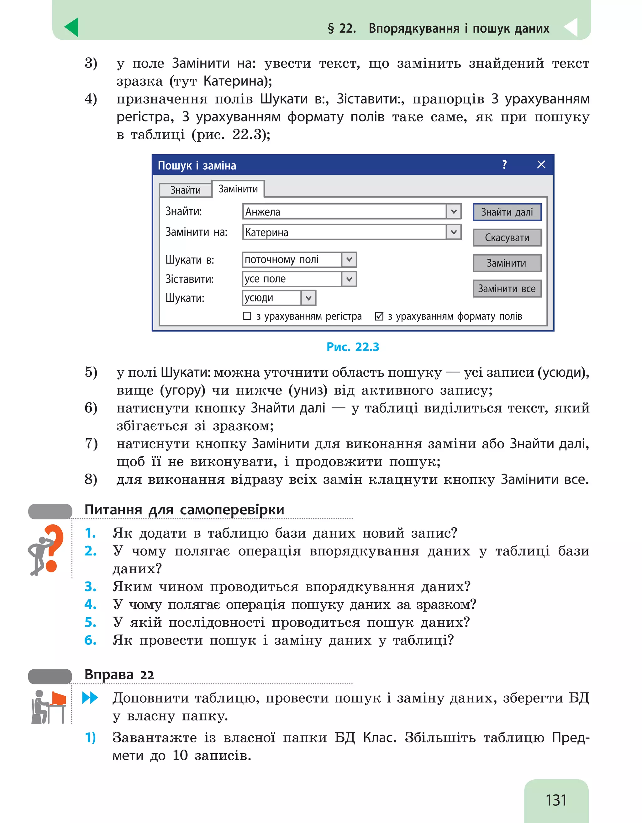 131
§ 22.  Впорядкування і пошук даних
3)	 у поле Замінити на: увести текст, що замінить знайдений текст
зразка (тут Катерина);
4)	 призначення полів Шукати в:, Зіставити:, прапорців З урахуванням
регістра, З урахуванням формату полів таке саме, як при пошуку
в таблиці (рис. 22.3);
Пошук і заміна ?
Анжела
Знайти:
Замінити
поточному полі
Шукати в:
усе поле
Зіставити:
усюди
Шукати:
з урахуванням регістра з урахуванням формату полів


Знайти
Замінити все
Знайти далі
Скасувати
Замінити
Катерина
Замінити на:
Рис. 22.3
5)	 у полі Шукати: можна уточнити область пошуку — усі записи (усюди),
вище (угору) чи нижче (униз) від активного запису;
6)	 натиснути кнопку Знайти далі — у таблиці виділиться текст, який
збігається зі зразком;
7)	 натиснути кнопку Замінити для виконання заміни або Знайти далі,
щоб її не виконувати, і продовжити пошук;
8)	 для виконання відразу всіх замін клацнути кнопку Замінити все.
Питання для самоперевірки
1.	 Як додати в таблицю бази даних новий запис?
2.	 У чому полягає операція впорядкування даних у таблиці бази
даних?
3.	 Яким чином проводиться впорядкування даних?
4.	 У чому полягає операція пошуку даних за зразком?
5.	 У якій послідовності проводиться пошук даних?
6.	 Як провести пошук і заміну даних у таблиці?
Вправа 22
	 Доповнити таблицю, провести пошук і заміну даних, зберегти БД
у власну папку.
1)	 Завантажте із власної папки БД Клас. Збільшіть таблицю Пред-
мети до 10 записів.
 