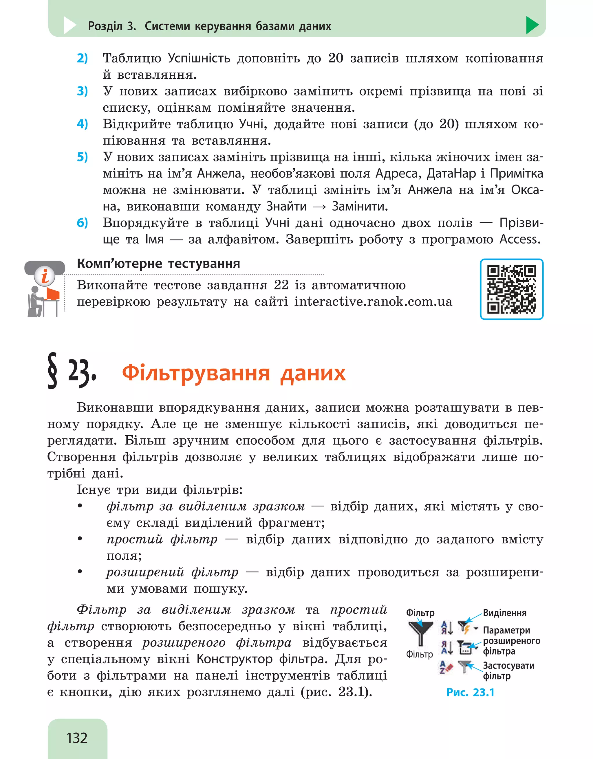 132
Розділ 3. Системи керування базами даних
2)	 Таблицю Успішність доповніть до 20 записів шляхом копіювання
й вставляння.
3)	 У нових записах вибірково замінить окремі прізвища на нові зі
списку, оцінкам поміняйте значення.
4)	 Відкрийте таблицю Учні, додайте нові записи (до 20) шляхом ко-
піювання та вставляння.
5)	 У нових записах замініть прізвища на інші, кілька жіночих імен за-
мініть на ім’я Анжела, необов’язкові поля Адреса, ДатаНар і Примітка
можна не змінювати. У таблиці змініть ім’я Анжела на ім’я Окса-
на, виконавши команду Знайти → Замінити.
6)	 Впорядкуйте в таблиці Учні дані одночасно двох полів — Прізви-
ще та Імя — за алфавітом. Завершіть роботу з програмою Access.
Комп’ютерне тестування

Виконайте тестове завдання 22 із автоматичною
перевіркою результату на сайті interactive.ranok.com.ua
§ 23.  Фільтрування даних
Виконавши впорядкування даних, записи можна розташувати в пев-
ному порядку. Але це не зменшує кількості записів, які доводиться пе-
реглядати. Більш зручним способом для цього є застосування фільтрів.
Створення фільтрів дозволяє у великих таблицях відображати лише по-
трібні дані.
Існує три види фільтрів:
y
y фільтр за виділеним зразком — відбір даних, які містять у сво-
єму складі виділений фрагмент;
y
y простий фільтр — відбір даних відповідно до заданого вмісту
поля;
y
y розширений фільтр — відбір даних проводиться за розширени-
ми умовами пошуку.
Фільтр за виділеним зразком та простий
фільтр створюють безпосередньо у вікні таблиці,
а створення розширеного фільтра відбувається
у спеціальному вікні Конструктор фільтра. Для ро-
боти з фільтрами на панелі інструментів таблиці
є кнопки, дію яких розглянемо далі (рис. 23.1).
Фільтр
Фільтр Виділення
Параметри
розширеного
фільтра
Застосувати
фільтр
Рис. 23.1
 