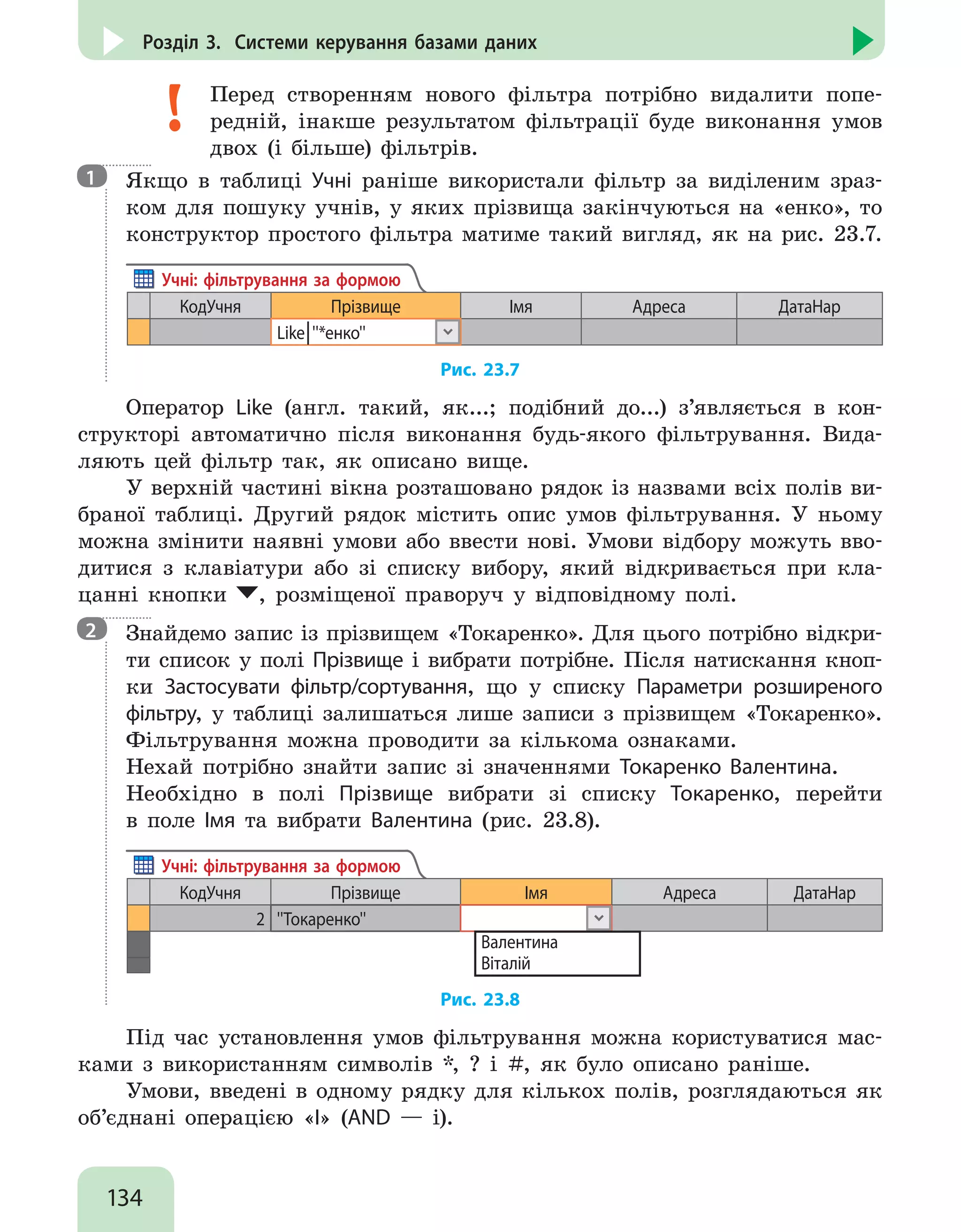 134
Розділ 3. Системи керування базами даних
Перед створенням нового фільтра потрібно видалити попе-
редній, інакше результатом фільтрації буде виконання умов
двох (і більше) фільтрів.

Якщо в таблиці Учні раніше використали фільтр за виділеним зраз-
ком для пошуку учнів, у яких прізвища закінчуються на «енко», то
конструктор простого фільтра матиме такий вигляд, як на рис. 23.7.
КодУчня Прізвище Імя Адреса ДатаНар
Like│''*енко''
Учні: фільтрування за формою
Рис. 23.7
Оператор Like (англ. такий, як...; подібний до...) з’являється в кон-
структорі автоматично після виконання будь-якого фільтрування. Вида-
ляють цей фільтр так, як описано вище.
У верхній частині вікна розташовано рядок із назвами всіх полів ви-
браної таблиці. Другий рядок містить опис умов фільтрування. У ньому
можна змінити наявні умови або ввести нові. Умови відбору можуть вво-
дитися з клавіатури або зі списку вибору, який відкривається при кла-
цанні кнопки , розміщеної праворуч у відповідному полі.

Знайдемо запис із прізвищем «Токаренко». Для цього потрібно відкри-
ти список у полі Прізвище і вибрати потрібне. Після натискання кноп-
ки Застосувати фільтр/сортування, що у списку Параметри розширеного
фільтру, у таблиці залишаться лише записи з прізвищем «Токаренко».
Фільтрування можна проводити за кількома ознаками.
Нехай потрібно знайти запис зі значеннями Токаренко Валентина.
Необхідно в полі Прізвище вибрати зі списку Токаренко, перейти
в поле Імя та вибрати Валентина (рис. 23.8).
КодУчня Прізвище Імя Адреса ДатаНар
2 ''Токаренко''
Учні: фільтрування за формою
Валентина
Віталій
Рис. 23.8
Під час установлення умов фільтрування можна користуватися мас-
ками з використанням символів *, ? і #, як було описано раніше.
Умови, введені в одному рядку для кількох полів, розглядаються як
об’єднані операцією «І» (AND — і).
1
2
 