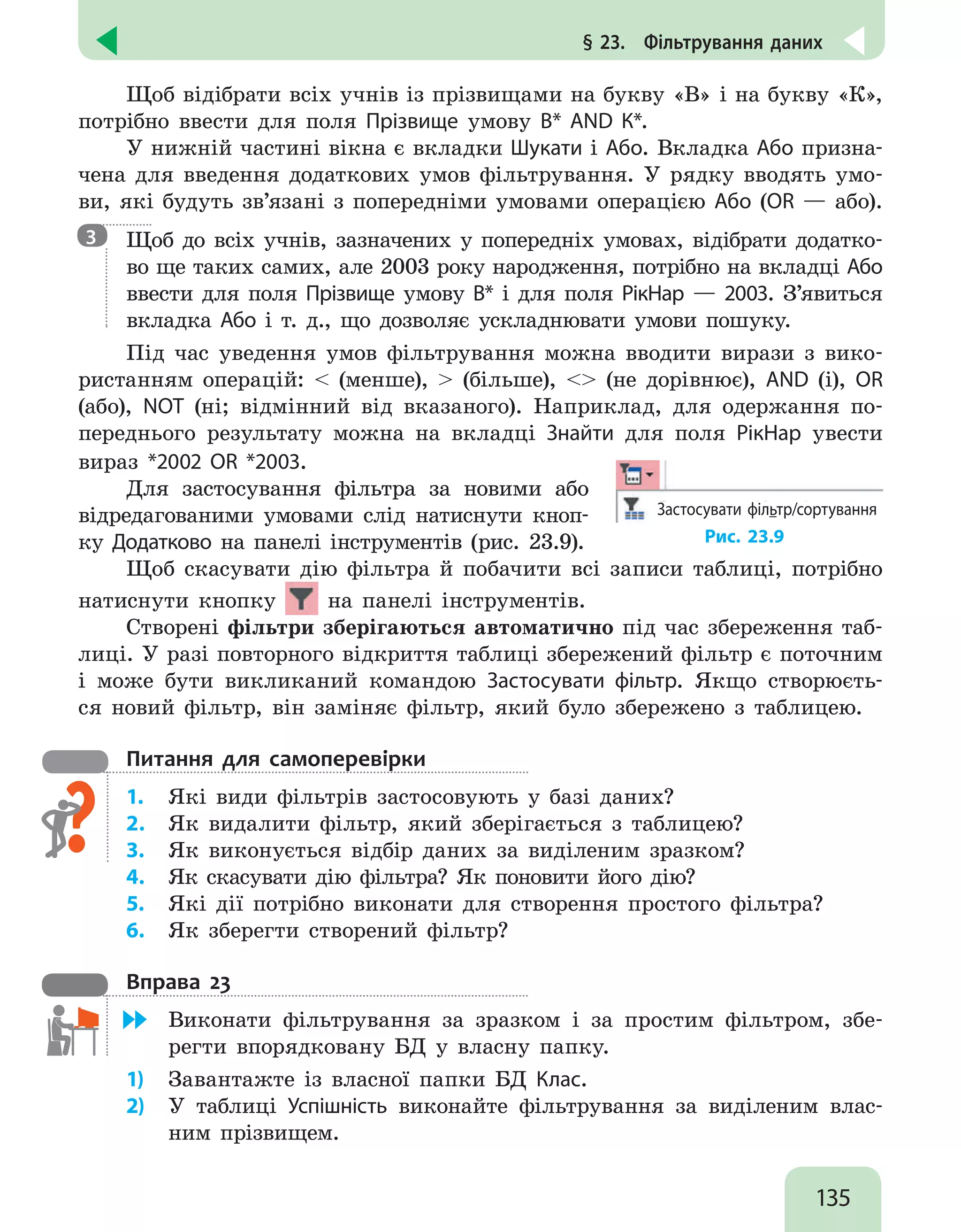 135
§ 23.  Фільтрування даних
Щоб відібрати всіх учнів із прізвищами на букву «В» і на букву «К»,
потрібно ввести для поля Прізвище умову В* AND К*.
У нижній частині вікна є вкладки Шукати і Або. Вкладка Або призна-
чена для введення додаткових умов фільтрування. У рядку вводять умо-
ви, які будуть зв’язані з попередніми умовами операцією Або (OR — або).

Щоб до всіх учнів, зазначених у попередніх умовах, відібрати додатко-
во ще таких самих, але 2003 року народження, потрібно на вкладці Або
ввести для поля Прізвище умову В* і для поля РікНар — 2003. З’явиться
вкладка Або і т. д., що дозволяє ускладнювати умови пошуку.
Під час уведення умов фільтрування можна вводити вирази з вико-
ристанням операцій:  (менше),  (більше),  (не дорівнює), AND (і), OR
(або), NOT (ні; відмінний від вказаного). Наприклад, для одержання по-
переднього результату можна на вкладці Знайти для поля РікНар увести
вираз *2002 OR *2003.
Для застосування фільтра за новими або
відредагованими умовами слід натиснути кноп-
ку Додатково на панелі інструментів (рис. 23.9).
Застосувати фільтр/сортування
Рис. 23.9
Щоб скасувати дію фільтра й побачити всі записи таблиці, потрібно
натиснути кнопку на панелі інструментів.
Створені фільтри зберігаються автоматично під час збереження таб-
лиці. У разі повторного відкриття таблиці збережений фільтр є поточним
і може бути викликаний командою Застосувати фільтр. Якщо створюєть-
ся новий фільтр, він заміняє фільтр, який було збережено з таблицею.
Питання для самоперевірки
1.	 Які види фільтрів застосовують у базі даних?
2.	 Як видалити фільтр, який зберігається з таблицею?
3.	 Як виконується відбір даних за виділеним зразком?
4.	 Як скасувати дію фільтра? Як поновити його дію?
5.	 Які дії потрібно виконати для створення простого фільтра?
6.	 Як зберегти створений фільтр?
Вправа 23
	 Виконати фільтрування за зразком і за простим фільтром, збе-
регти впорядковану БД у власну папку.
1)	 Завантажте із власної папки БД Клас.
2)	 У таблиці Успішність виконайте фільтрування за виділеним влас-
ним прізвищем.
3
 