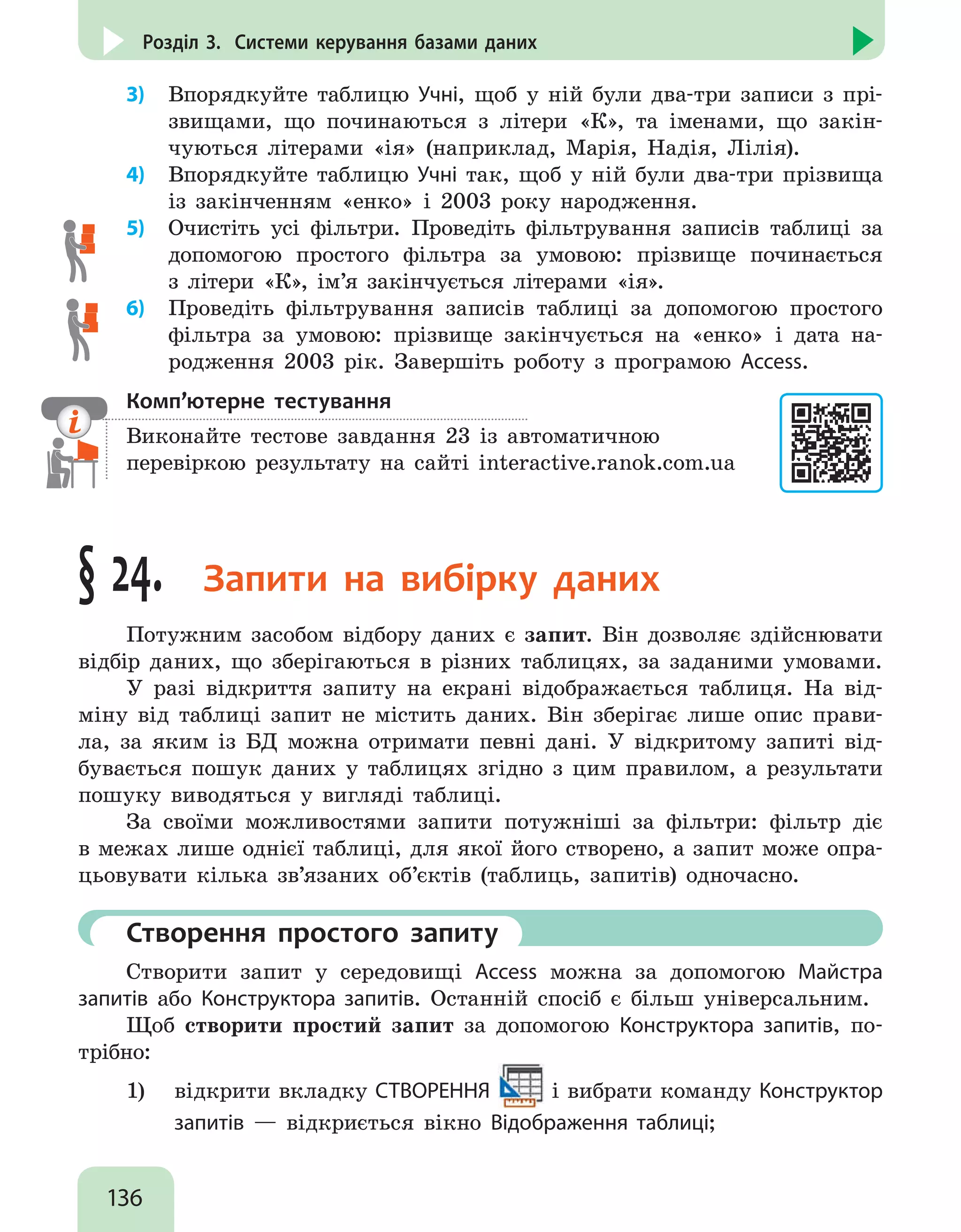 136
Розділ 3. Системи керування базами даних
3)	 Впорядкуйте таблицю Учні, щоб у ній були два-три записи з прі-
звищами, що починаються з літери «К», та іменами, що закін-
чуються літерами «ія» (наприклад, Марія, Надія, Лілія).
4)	 Впорядкуйте таблицю Учні так, щоб у ній були два-три прізвища
із закінченням «енко» і 2003 року народження.
5)	 Очистіть усі фільтри. Проведіть фільтрування записів таблиці за
допомогою простого фільтра за умовою: прізвище починається
з літери «К», ім’я закінчується літерами «ія».
6)	 Проведіть фільтрування записів таблиці за допомогою простого
фільтра за умовою: прізвище закінчується на «енко» і дата на-
родження 2003 рік. Завершіть роботу з програмою Access.
Комп’ютерне тестування

Виконайте тестове завдання 23 із автоматичною
перевіркою результату на сайті interactive.ranok.com.ua
§ 24. Запити на вибірку даних
Потужним засобом відбору даних є запит. Він дозволяє здійснювати
відбір даних, що зберігаються в різних таблицях, за заданими умовами.
У разі відкриття запиту на екрані відображається таблиця. На від-
міну від таблиці запит не містить даних. Він зберігає лише опис прави-
ла, за яким із БД можна отримати певні дані. У відкритому запиті від-
бувається пошук даних у таблицях згідно з цим правилом, а результати
пошуку виводяться у вигляді таблиці.
За своїми можливостями запити потужніші за фільтри: фільтр діє
в межах лише однієї таблиці, для якої його створено, а запит може опра-
цьовувати кілька зв’язаних об’єктів (таблиць, запитів) одночасно.
	 Створення простого запиту
Створити запит у середовищі Access можна за допомогою Майстра
запитів або Конструктора запитів. Останній спосіб є більш універсальним.
Щоб створити простий запит за допомогою Конструктора запитів, по-
трібно:
1)	 відкрити вкладку СТВОРЕННЯ і вибрати команду Конструктор
запитів — відкриється вікно Відображення таблиці;
 