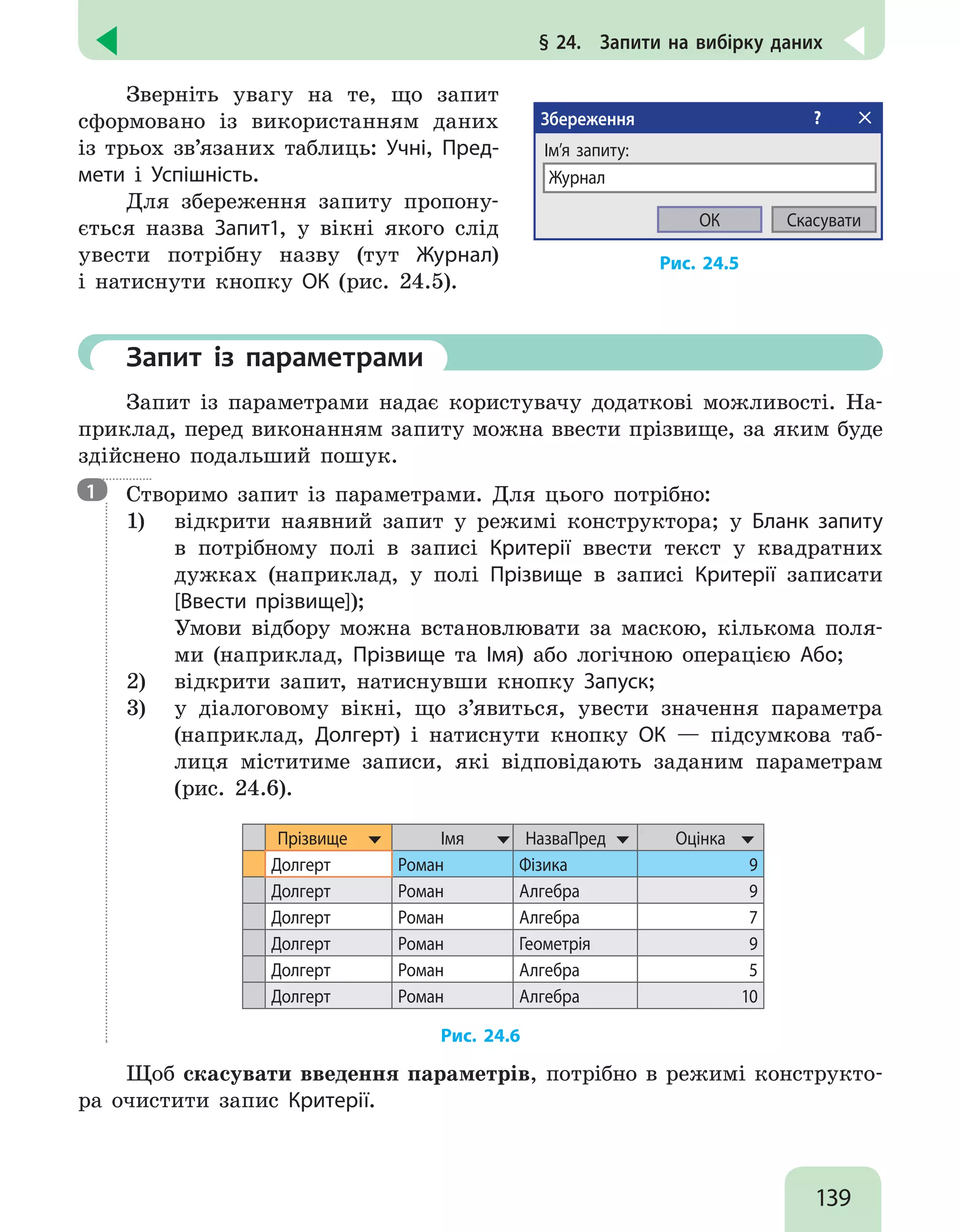 139
§ 24.  Запити на вибірку даних
Зверніть увагу на те, що запит
сформовано із використанням даних
із трьох зв’язаних таблиць: Учні, Пред-
мети і Успішність.
Для збереження запиту пропону-
ється назва Запит1, у вікні якого слід
увести потрібну назву (тут Журнал)
і натиснути кнопку ОК (рис. 24.5).
Збереження ?
Ім’я запиту:
Журнал
Скасувати
ОК
Рис. 24.5
	Запит із параметрами
Запит із параметрами надає користувачу додаткові можливості. На-
приклад, перед виконанням запиту можна ввести прізвище, за яким буде
здійснено подальший пошук.

Створимо запит із параметрами. Для цього потрібно:
1)	 відкрити наявний запит у режимі конструктора; у Бланк запиту
в потрібному полі в записі Критерії ввести текст у квадратних
дужках (наприклад, у полі Прізвище в записі Критерії записати
[Ввести прізвище]);
Умови відбору можна встановлювати за маскою, кількома поля-
ми (наприклад, Прізвище та Імя) або логічною операцією Або;
2)	 відкрити запит, натиснувши кнопку Запуск;
3)	 у діалоговому вікні, що з’явиться, увести значення параметра
(наприклад, Долгерт) і натиснути кнопку ОК — підсумкова таб-
лиця міститиме записи, які відповідають заданим параметрам
(рис. 24.6).
Прізвище Імя НазваПред Оцінка
Долгерт Роман Фізика 9
Долгерт Роман Алгебра 9
Долгерт Роман Алгебра 7
Долгерт Роман Геометрія 9
Долгерт Роман Алгебра 5
Долгерт Роман Алгебра 10
Рис. 24.6
Щоб скасувати введення параметрів, потрібно в режимі конструкто-
ра очистити запис Критерії.
1
 