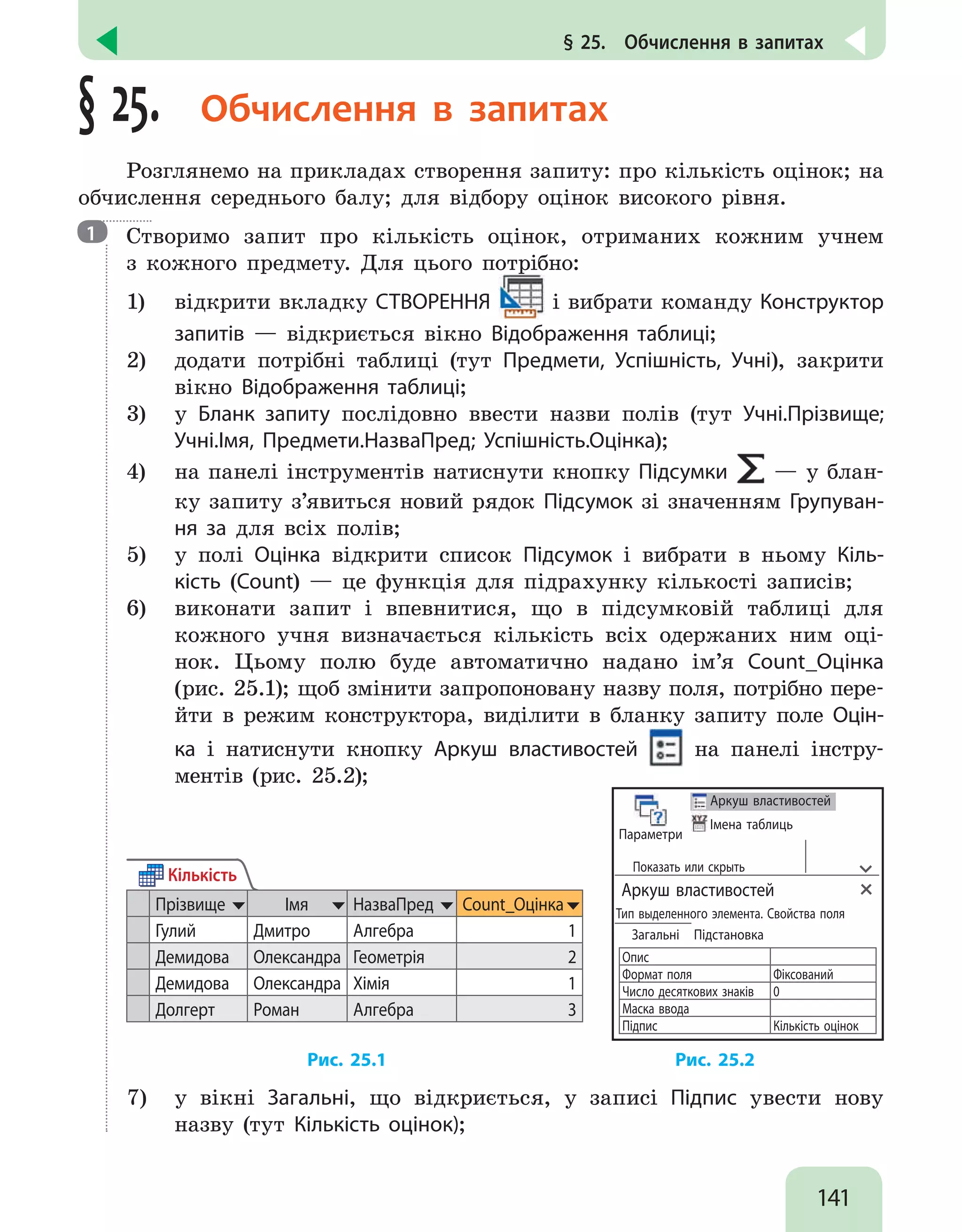 141
§ 25.  Обчислення в запитах
§ 25. Обчислення в запитах
Розглянемо на прикладах створення запиту: про кількість оцінок; на
обчислення середнього балу; для відбору оцінок високого рівня.

Створимо запит про кількість оцінок, отриманих кожним учнем
з кожного предмету. Для цього потрібно:
1)	 відкрити вкладку СТВОРЕННЯ і вибрати команду Конструктор
запитів — відкриється вікно Відображення таблиці;
2)	 додати потрібні таблиці (тут Предмети, Успішність, Учні), закрити
вікно Відображення таблиці;
3)	 у Бланк запиту послідовно ввести назви полів (тут Учні.Прізвище;
Учні.Імя, Предмети.НазваПред; Успішність.Оцінка);
4)	 на панелі інструментів натиснути кнопку Підсумки — у блан-
ку запиту з’явиться новий рядок Підсумок зі значенням Групуван-
ня за для всіх полів;
5)	 у полі Оцінка відкрити список Підсумок і вибрати в ньому Кіль-
кість (Count) — це функція для підрахунку кількості записів;
6)	 виконати запит і впевнитися, що в підсумковій таблиці для
кожного учня визначається кількість всіх одержаних ним оці-
нок. Цьому полю буде автоматично надано ім’я Count_Оцінка
(рис. 25.1); щоб змінити запропоновану назву поля, потрібно пере-
йти в режим конструктора, виділити в бланку запиту поле Оцін-
ка і натиснути кнопку Аркуш властивостей на панелі інстру-
ментів (рис. 25.2);
Кількість
Прізвище Імя НазваПред Count_Оцінка
Гулий Дмитро Алгебра 1
Демидова Олександра Геометрія 2
Демидова Олександра Хімія 1
Долгерт Роман Алгебра 3
Параметри
Аркуш властивостей
Імена таблиць
Показать или скрыть
Аркуш властивостей
Тип выделенного элемента. Свойства поля
Загальні Підстановка
Опис
Формат поля Фіксований
Число десяткових знаків 0
Маска ввода
Підпис Кількість оцінок
				 Рис. 25.1 			 Рис. 25.2
7)	 у вікні Загальні, що відкриється, у записі Підпис увести нову
назву (тут Кількість оцінок);
1
 