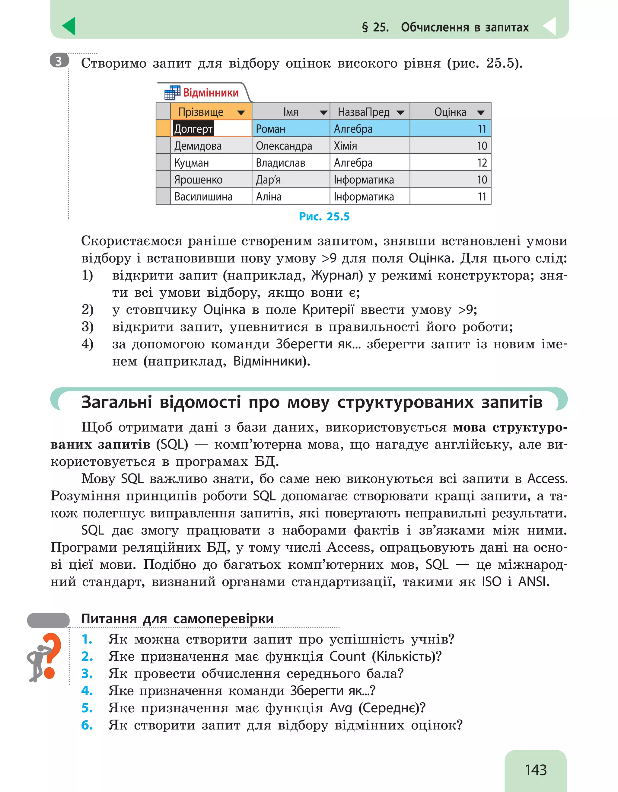 143
§ 25.  Обчислення в запитах

Створимо запит для відбору оцінок високого рівня (рис. 25.5).
Прізвище Імя НазваПред Оцінка
Долгерт Роман Алгебра 11
Демидова Олександра Хімія 10
Куцман Владислав Алгебра 12
Ярошенко Дар’я Інформатика 10
Василишина Аліна Інформатика 11
Відмінники
Рис. 25.5
Скористаємося раніше створеним запитом, знявши встановлені умови
відбору і встановивши нову умову 9 для поля Оцінка. Для цього слід:
1)	 відкрити запит (наприклад, Журнал) у режимі конструктора; зня-
ти всі умови відбору, якщо вони є;
2)	 у стовпчику Оцінка в поле Критерії ввести умову 9;
3)	 відкрити запит, упевнитися в правильності його роботи;
4)	 за допомогою команди Зберегти як... зберегти запит із новим іме-
нем (наприклад, Відмінники).
	Загальні відомості про мову структурованих запитів
Щоб отримати дані з бази даних, використовується мова структуро-
ваних запитів (SQL) — комп’ютерна мова, що нагадує англійську, але ви-
користовується в програмах БД.
Мову SQL важливо знати, бо саме нею виконуються всі запити в Access.
Розуміння принципів роботи SQL допомагає створювати кращі запити, а та-
кож полегшує виправлення запитів, які повертають неправильні результати.
SQL дає змогу працювати з наборами фактів і зв’язками між ними.
Програми реляційних БД, у тому числі Access, опрацьовують дані на осно-
ві цієї мови. Подібно до багатьох комп’ютерних мов, SQL — це міжнарод-
ний стандарт, визнаний органами стандартизації, такими як ISO і ANSI.
Питання для самоперевірки
1.	 Як можна створити запит про успішність учнів?
2.	 Яке призначення має функція Count (Кількість)?
3.	 Як провести обчислення середнього бала?
4.	 Яке призначення команди Зберегти як...?
5.	 Яке призначення має функція Avg (Середнє)?
6.	 Як створити запит для відбору відмінних оцінок?
3
 