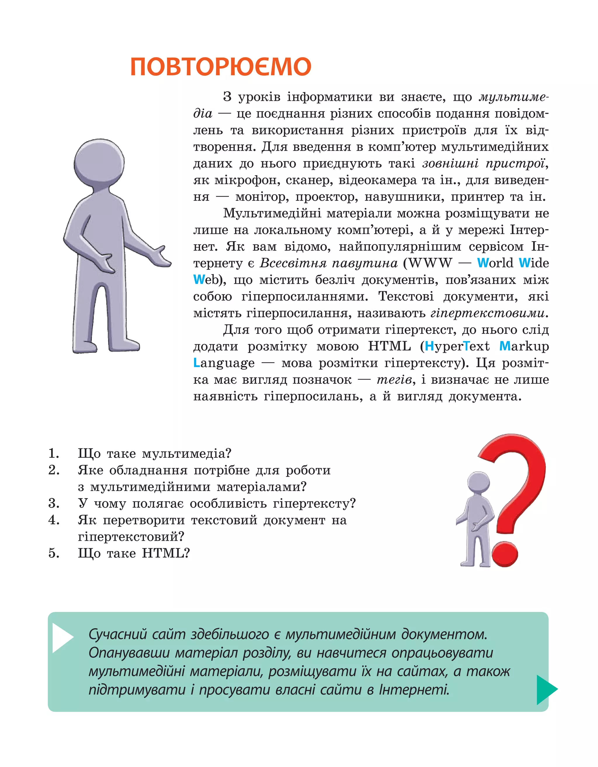 повторюємо
З уроків інформатики ви знаєте, що мультиме-
діа — це поєднання різних способів подання повідом-
лень та використання різних пристроїв для їх від-
творення. Для введення в комп’ютер мультимедійних
даних до нього приєднують такі зовнішні пристрої,
як мікрофон, сканер, відеокамера та ін., для виведен-
ня — монітор, проектор, навушники, принтер та ін.
Мультимедійні матеріали можна розміщувати не
лише на локальному комп’ютері, а й у мережі Інтер-
нет. Як вам відомо, найпопулярнішим сервісом Ін-
тернету є Всесвітня павутина (WWW — World Wide
Web), що містить безліч документів, пов’язаних між
собою гіперпосиланнями. Текстові документи, які
містять гіперпосилання, називають гіпертекстовими.
Для того щоб отримати гіпертекст, до нього слід
додати розмітку мовою HTML (HyperText Markup
Language — мова розмітки гіпертексту). Ця розміт-
ка має вигляд позначок — тегів, і визначає не лише
наявність гіперпосилань, а й вигляд документа.
1.	 Що таке мультимедіа?
2.	 Яке обладнання потрібне для роботи
з мультимедійними матеріалами?
3.	 У чому полягає особливість гіпертексту?
4.	 Як перетворити текстовий документ на
гіпертекстовий?
5.	 Що таке HTML?
Сучасний сайт здебільшого є мультимедійним документом.
Опанувавши матеріал розділу, ви навчитеся опрацьовувати
мультимедійні матеріали, розміщувати їх на сайтах, а також
підтримувати і просувати власні сайти в Інтернеті.
 