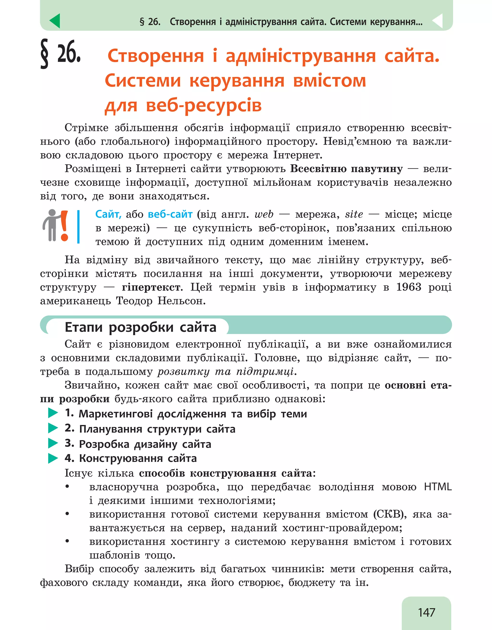 147
§ 26.  Створення і адміністрування сайта. Системи керування...
§ 26.  Створення і адміністрування сайта.
Системи керування вмістом
для веб-ресурсів
Стрімке збільшення обсягів інформації сприяло створенню всесвіт-
нього (або глобального) інформаційного простору. Невід’ємною та важли-
вою складовою цього простору є мережа Інтернет.
Розміщені в Інтернеті сайти утворюють Всесвітню павутину — вели-
чезне сховище інформації, доступної мільйонам користувачів незалежно
від того, де вони знаходяться.
Сайт, або веб-сайт (від англ. web — мережа, site — місце; місце
в мережі) — це сукупність веб-сторінок, пов’язаних спільною
темою й доступних під одним доменним іменем.
На відміну від звичайного тексту, що має лінійну структуру, веб-
сторінки містять посилання на інші документи, утворюючи мережеву
структуру — гіпертекст. Цей термін увів в інформатику в 1963 році
американець Теодор Нельсон.
	 Етапи розробки сайта
Сайт є різновидом електронної публікації, а ви вже ознайомилися
з основними складовими публікації. Головне, що відрізняє сайт, — по-
треба в подальшому розвитку та підтримці.
Звичайно, кожен сайт має свої особливості, та попри це основні ета-
пи розробки будь-якого сайта приблизно однакові:
1. Маркетингові дослідження та вибір теми
2. Планування структури сайта
3. Розробка дизайну сайта
4. Конструювання сайта
Існує кілька способів конструювання сайта:
y
y власноручна розробка, що передбачає володіння мовою HTML
і деякими іншими технологіями;
y
y використання готової системи керування вмістом (СКВ), яка за-
вантажується на сервер, наданий хостинг-провайдером;
y
y використання хостингу з системою керування вмістом і готових
шаблонів тощо.
Вибір способу залежить від багатьох чинників: мети створення сайта,
фахового складу команди, яка його створює, бюджету та ін.
 