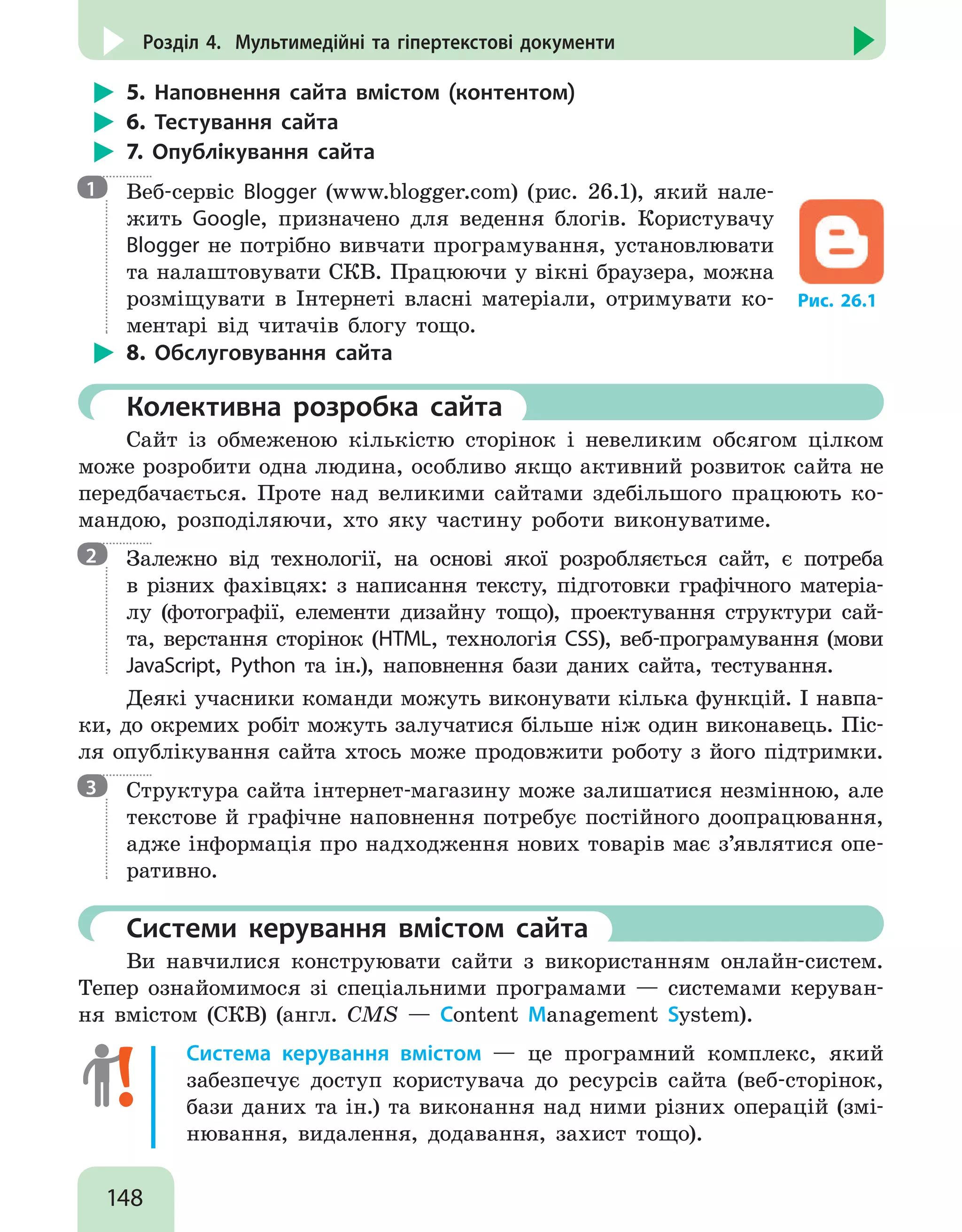 148
Розділ 4. Мультимедійні та гіпертекстові документи
5. Наповнення сайта вмістом (контентом)
6. Тестування сайта
7. Опублікування сайта

Веб-сервіс Blogger (www.blogger.com) (рис. 26.1), який нале-
жить Google, призначено для ведення блогів. Користувачу
Blogger не потрібно вивчати програмування, установлювати
та налаштовувати СКВ. Працюючи у вікні браузера, можна
розміщувати в Інтернеті власні матеріали, отримувати ко-
ментарі від читачів блогу тощо.
Рис. 26.1
8. Обслуговування сайта
	 Колективна розробка сайта
Сайт із обмеженою кількістю сторінок і невеликим обсягом цілком
може розробити одна людина, особливо якщо активний розвиток сайта не
передбачається. Проте над великими сайтами здебільшого працюють ко-
мандою, розподіляючи, хто яку частину роботи виконуватиме.

Залежно від технології, на основі якої розробляється сайт, є потреба
в різних фахівцях: з написання тексту, підготовки графічного матеріа-
лу (фотографії, елементи дизайну тощо), проектування структури сай-
та, верстання сторінок (HTML, технологія CSS), веб-програмування (мови
JavaScript, Python та ін.), наповнення бази даних сайта, тестування.
Деякі учасники команди можуть виконувати кілька функцій. І навпа-
ки, до окремих робіт можуть залучатися більше ніж один виконавець. Піс-
ля опублікування сайта хтось може продовжити роботу з його підтримки.

Структура сайта інтернет-магазину може залишатися незмінною, але
текстове й графічне наповнення потребує постійного доопрацювання,
адже інформація про надходження нових товарів має з’являтися опе-
ративно.
	 Системи керування вмістом сайта
Ви навчилися конструювати сайти з використанням онлайн-систем.
Тепер ознайомимося зі спеціальними програмами — системами керуван-
ня вмістом (СКВ) (англ. CMS — Content Management System).
Система керування вмістом — це програмний комплекс, який
забезпечує доступ користувача до ресурсів сайта (веб-сторінок,
бази даних та ін.) та виконання над ними різних операцій (змі-
нювання, видалення, додавання, захист тощо).
1
2
3
 