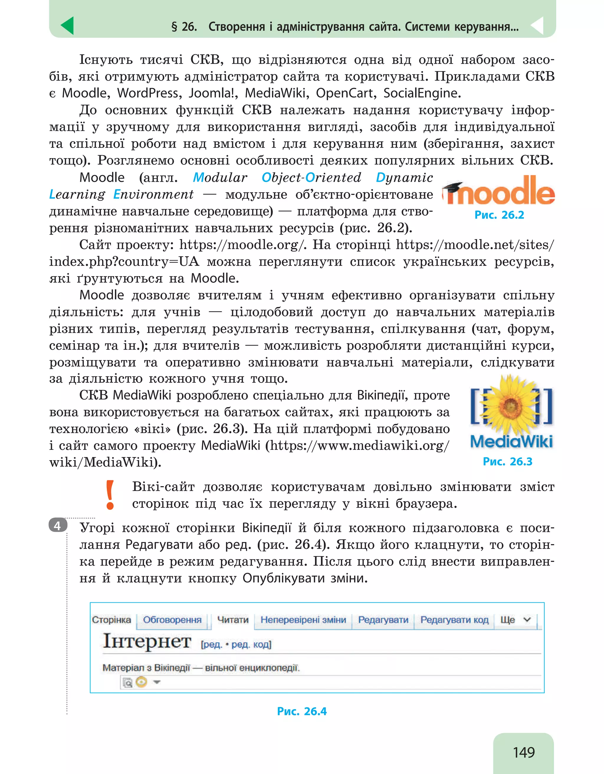 149
§ 26.  Створення і адміністрування сайта. Системи керування...
Існують тисячі СКВ, що відрізняются одна від одної набором засо-
бів, які отримують адміністратор сайта та користувачі. Прикладами СКВ
є Moodle, WordPress, Joomla!, MediaWiki, OpenCart, SocialEngine.
До основних функцій СКВ належать надання користувачу інфор-
мації у зручному для використання вигляді, засобів для індивідуальної
та спільної роботи над вмістом і для керування ним (зберігання, захист
тощо). Розглянемо основні особливості деяких популярних вільних СКВ.
Moodle (англ. Modular Object-Oriented Dynamic
Learning Environment — модульне об’єктно-орієнтоване
динамічне навчальне середовище) — платформа для ство-
рення різноманітних навчальних ресурсів (рис. 26.2).
Рис. 26.2
Сайт проекту: https://moodle.org/. На сторінці https://moodle.net/sites/
index.php?country=UA можна переглянути список українських ресурсів,
які ґрунтуються на Moodle.
Moodle дозволяє вчителям і учням ефективно організувати спільну
діяльність: для учнів — цілодобовий доступ до навчальних матеріалів
різних типів, перегляд результатів тестування, спілкування (чат, форум,
семінар та ін.); для вчителів — можливість розробляти дистанційні курси,
розміщувати та оперативно змінювати навчальні матеріали, слідкувати
за діяльністю кожного учня тощо.
СКВ MediaWiki розроблено спеціально для Вікіпедії, проте
вона використовується на багатьох сайтах, які працюють за
технологією «вікі» (рис. 26.3). На цій платформі побудовано
і сайт самого проекту MediaWiki (https://www.mediawiki.org/
wiki/MediaWiki). Рис. 26.3
Вікі-сайт дозволяє користувачам довільно змінювати зміст
сторінок під час їх перегляду у вікні браузера.

Угорі кожної сторінки Вікіпедії й біля кожного підзаголовка є поси-
лання Редагувати або ред. (рис. 26.4). Якщо його клацнути, то сторін-
ка перейде в режим редагування. Після цього слід внести виправлен-
ня й клацнути кнопку Опублікувати зміни.
Рис. 26.4
4
 