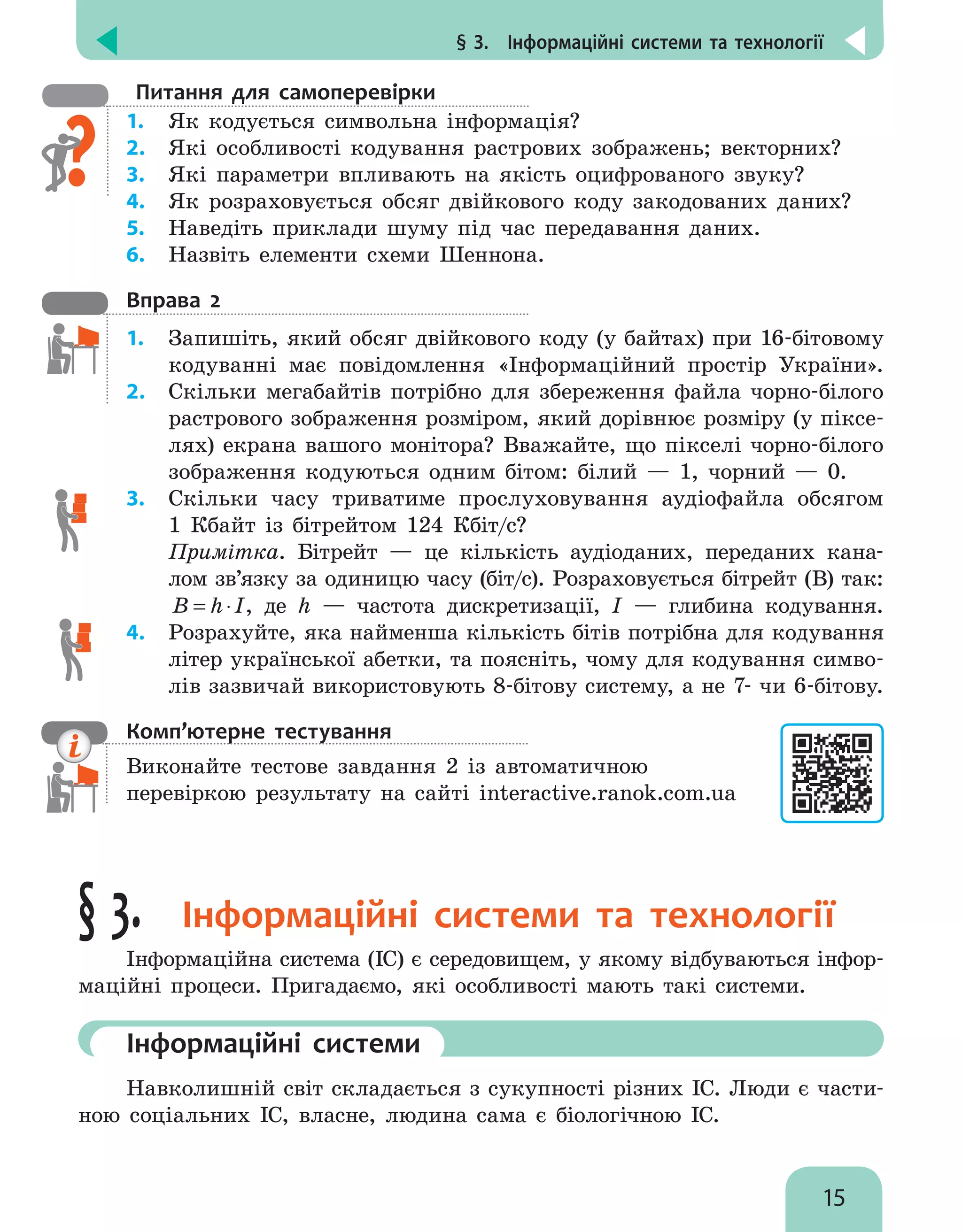 § 3.  Інформаційні системи та технології
15
Питання для самоперевірки
1.	 Як кодується символьна інформація?
2.	 Які особливості кодування растрових зображень; векторних?
3.	 Які параметри впливають на якість оцифрованого звуку?
4.	 Як розраховується обсяг двійкового коду закодованих даних?
5.	 Наведіть приклади шуму під час передавання даних.
6.	 Назвіть елементи схеми Шеннона.
Вправа 2
1.	 Запишіть, який обсяг двійкового коду (у байтах) при 16-бітовому
кодуванні має повідомлення «Інформаційний простір України».
2.	 Скільки мегабайтів потрібно для збереження файла чорно-білого
растрового зображення розміром, який дорівнює розміру (у піксе-
лях) екрана вашого монітора? Вважайте, що пікселі чорно-білого
зображення кодуються одним бітом: білий — 1, чорний — 0.
3.	 Скільки часу триватиме прослуховування аудіофайла обсягом
1 кбайт із бітрейтом 124 кбіт/с?
	 Примітка. Бітрейт — це кількість аудіоданих, переданих кана-
лом зв’язку за одиницю часу (біт/с). Розраховується бітрейт (B) так:
B h I
= ⋅ , де h — частота дискретизації, I — глибина кодування.
4.	 Розрахуйте, яка найменша кількість бітів потрібна для кодування
літер української абетки, та поясніть, чому для кодування симво-
лів зазвичай використовують 8-бітову систему, а не 7- чи 6-бітову.
Комп’ютерне тестування

Виконайте тестове завдання 2 із автоматичною
перевіркою результату на сайті interactive.ranok.com.ua
§ 3. Інформаційні системи та технології
Інформаційна система (ІС) є середовищем, у якому відбуваються інфор-
маційні процеси. Пригадаємо, які особливості мають такі системи.
	Інформаційні системи
Навколишній світ складається з сукупності різних ІС. Люди є части-
ною соціальних ІС, власне, людина сама є біологічною ІС.
 