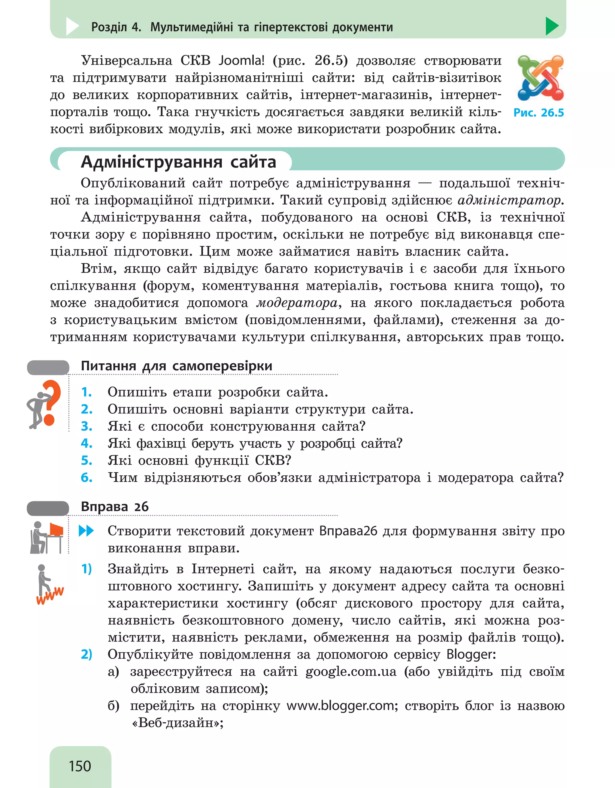 150
Розділ 4. Мультимедійні та гіпертекстові документи
Універсальна СКВ Joomla! (рис. 26.5) дозволяє створювати
та підтримувати найрізноманітніші сайти: від сайтів-візитівок
до великих корпоративних сайтів, інтернет-магазинів, інтернет-
порталів тощо. Така гнучкість досягається завдяки великій кіль-
кості вибіркових модулів, які може використати розробник сайта.
Рис. 26.5
	 Адміністрування сайта
Опублікований сайт потребує адміністрування — подальшої техніч-
ної та інформаційної підтримки. Такий супровід здійснює адміністратор.
Адміністрування сайта, побудованого на основі СКВ, із технічної
точки зору є порівняно простим, оскільки не потребує від виконавця спе-
ціальної підготовки. Цим може займатися навіть власник сайта.
Втім, якщо сайт відвідує багато користувачів і є засоби для їхнього
спілкування (форум, коментування матеріалів, гостьова книга тощо), то
може знадобитися допомога модератора, на якого покладається робота
з користувацьким вмістом (повідомленнями, файлами), стеження за до-
триманням користувачами культури спілкування, авторських прав тощо.
Питання для самоперевірки
1.	 Опишіть етапи розробки сайта.
2.	 Опишіть основні варіанти структури сайта.
3.	 Які є способи конструювання сайта?
4.	 Які фахівці беруть участь у розробці сайта?
5.	 Які основні функції СКВ?
6.	 Чим відрізняються обов’язки адміністратора і модератора сайта?
Вправа 26
	 Створити текстовий документ Вправа26 для формування звіту про
виконання вправи.
1)	 Знайдіть в Інтернеті сайт, на якому надаються послуги безко-
штовного хостингу. Запишіть у документ адресу сайта та основні
характеристики хостингу (обсяг дискового простору для сайта,
наявність безкоштовного домену, число сайтів, які можна роз-
містити, наявність реклами, обмеження на розмір файлів тощо).
2)	 Опублікуйте повідомлення за допомогою сервісу Blogger:
а)	 зареєструйтеся на сайті google.com.ua (або увійдіть під своїм
обліковим записом);
б)	 перейдіть на сторінку www.blogger.com; створіть блог із назвою
«Веб-дизайн»;
 