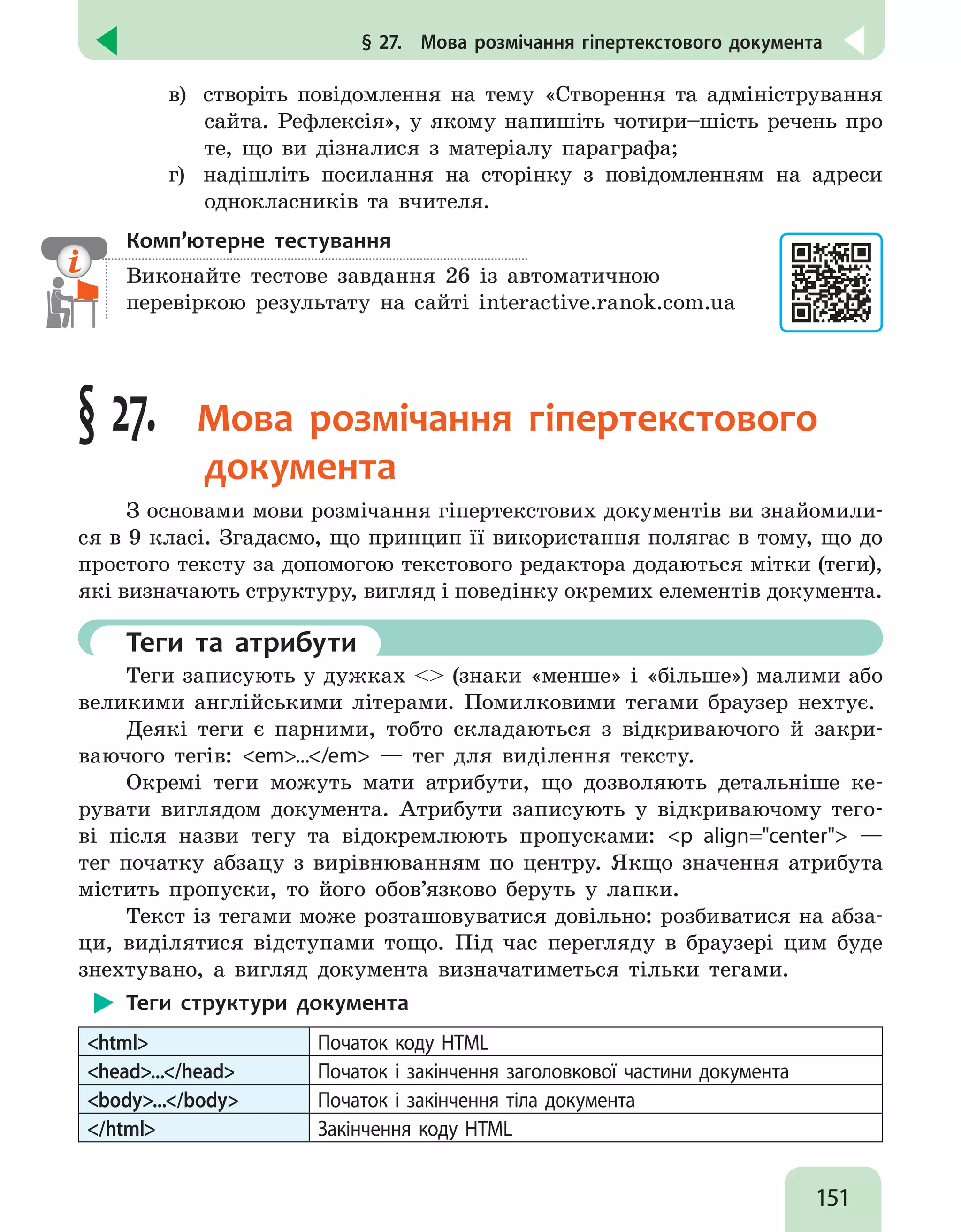 151
§ 27.  Мова розмічання гіпертекстового документа
в)	 створіть повідомлення на тему «Створення та адміністрування
сайта. Рефлексія», у якому напишіть чотири–шість речень про
те, що ви дізналися з матеріалу параграфа;
г) 	 надішліть посилання на сторінку з повідомленням на адреси
однокласників та вчителя.
Комп’ютерне тестування

Виконайте тестове завдання 26 із автоматичною
перевіркою результату на сайті interactive.ranok.com.ua
§ 27.  Мова розмічання гіпертекстового
документа
З основами мови розмічання гіпертекстових документів ви знайомили-
ся в 9 класі. Згадаємо, що принцип її використання полягає в тому, що до
простого тексту за допомогою текстового редактора додаються мітки (теги),
які визначають структуру, вигляд і поведінку окремих елементів документа.
	 Теги та атрибути
Теги записують у дужках  (знаки «менше» і «більше») малими або
великими англійськими літерами. Помилковими тегами браузер нехтує.
Деякі теги є парними, тобто складаються з відкриваючого й закри-
ваючого тегів: em.../em — тег для виділення тексту.
Окремі теги можуть мати атрибути, що дозволяють детальніше ке-
рувати виглядом документа. Атрибути записують у відкриваючому тего-
ві після назви тегу та відокремлюють пропусками: p align=center —
тег початку абзацу з вирівнюванням по центру. Якщо значення атрибута
містить пропуски, то його обов’язково беруть у лапки.
Текст із тегами може розташовуватися довільно: розбиватися на абза-
ци, виділятися відступами тощо. Під час перегляду в браузері цим буде
знехтувано, а вигляд документа визначатиметься тільки тегами.
Теги структури документа
html Початок коду HTML
head.../head Початок і закінчення заголовкової частини документа
body.../body Початок і закінчення тіла документа
/html Закінчення коду HTML
 